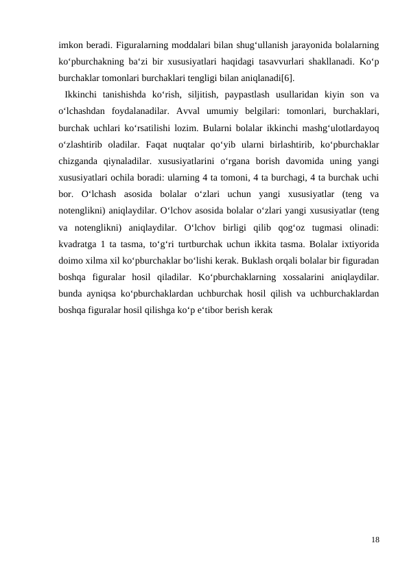 imkon beradi. Figuralarning moddalari bilan shug‘ullanish jarayonida bolalarning
ko‘pburchakning ba‘zi bir xususiyatlari haqidagi tasavvurlari shakllanadi. Ko‘p
burchaklar tomonlari burchaklari tengligi bilan aniqlanadi[6].
 Ikkinchi  tanishishda  ko‘rish,  siljitish,  paypastlash  usullaridan  kiyin  son  va
o‘lchashdan  foydalanadilar.  Avval  umumiy  belgilari:  tomonlari,  burchaklari,
burchak uchlari ko‘rsatilishi lozim. Bularni bolalar ikkinchi mashg‘ulotlardayoq
o‘zlashtirib  oladilar.  Faqat  nuqtalar  qo‘yib  ularni  birlashtirib,  ko‘pburchaklar
chizganda  qiynaladilar.  xususiyatlarini  o‘rgana  borish  davomida  uning  yangi
xususiyatlari ochila boradi: ularning 4 ta tomoni, 4 ta burchagi, 4 ta burchak uchi
bor. O‘lchash  asosida  bolalar  o‘zlari  uchun  yangi  xususiyatlar  (teng  va
notenglikni) aniqlaydilar. O‘lchov asosida bolalar o‘zlari yangi xususiyatlar (teng
va  notenglikni)  aniqlaydilar.  O‘lchov  birligi  qilib  qog‘oz  tugmasi  olinadi:
kvadratga 1 ta tasma, to‘g‘ri turtburchak uchun ikkita tasma. Bolalar ixtiyorida
doimo xilma xil ko‘pburchaklar bo‘lishi kerak. Buklash orqali bolalar bir figuradan
boshqa  figuralar  hosil  qiladilar.  Ko‘pburchaklarning  xossalarini  aniqlaydilar.
bunda ayniqsa ko‘pburchaklardan uchburchak hosil qilish va uchburchaklardan
boshqa figuralar hosil qilishga ko‘p e‘tibor berish kerak
18
