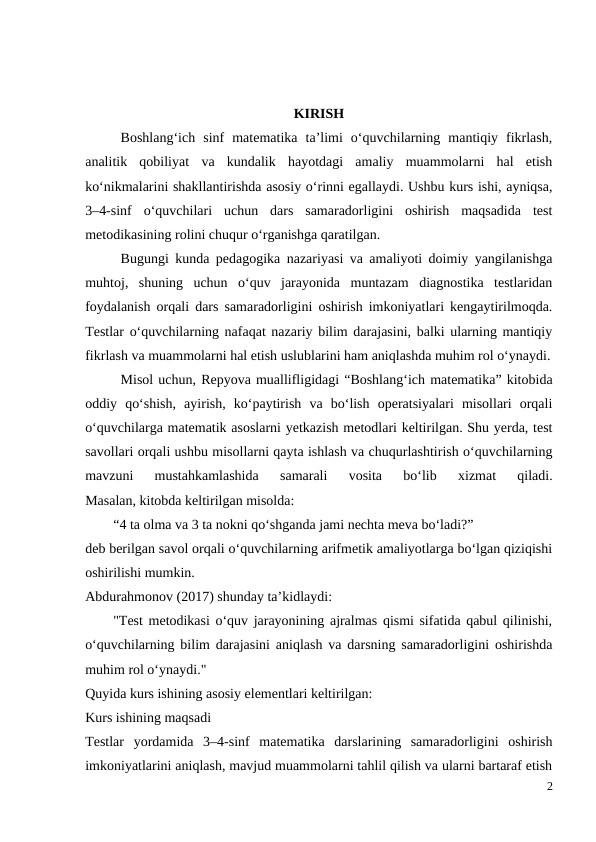 KIRISH
 
Boshlang‘ich  sinf  matematika  ta’limi  o‘quvchilarning  mantiqiy  fikrlash,
analitik  qobiliyat  va  kundalik  hayotdagi  amaliy  muammolarni  hal  etish
ko‘nikmalarini shakllantirishda asosiy o‘rinni egallaydi. Ushbu kurs ishi, ayniqsa,
3–4-sinf  o‘quvchilari  uchun  dars  samaradorligini  oshirish  maqsadida  test
metodikasining rolini chuqur o‘rganishga qaratilgan.
Bugungi kunda pedagogika nazariyasi va amaliyoti doimiy yangilanishga
muhtoj,  shuning  uchun  o‘quv  jarayonida  muntazam  diagnostika  testlaridan
foydalanish orqali dars samaradorligini oshirish imkoniyatlari kengaytirilmoqda.
Testlar o‘quvchilarning nafaqat nazariy bilim darajasini, balki ularning mantiqiy
fikrlash va muammolarni hal etish uslublarini ham aniqlashda muhim rol o‘ynaydi.
Misol uchun, Repyova muallifligidagi “Boshlang‘ich matematika” kitobida
oddiy  qo‘shish,  ayirish,  ko‘paytirish  va  bo‘lish  operatsiyalari  misollari  orqali
o‘quvchilarga matematik asoslarni yetkazish metodlari keltirilgan. Shu yerda, test
savollari orqali ushbu misollarni qayta ishlash va chuqurlashtirish o‘quvchilarning
mavzuni  mustahkamlashida  samarali  vosita  bo‘lib  xizmat  qiladi.
Masalan, kitobda keltirilgan misolda:
  “4 ta olma va 3 ta nokni qo‘shganda jami nechta meva bo‘ladi?”
deb berilgan savol orqali o‘quvchilarning arifmetik amaliyotlarga bo‘lgan qiziqishi
oshirilishi mumkin.
Abdurahmonov (2017) shunday ta’kidlaydi:
  "Test metodikasi o‘quv jarayonining ajralmas qismi sifatida qabul qilinishi,
o‘quvchilarning bilim darajasini aniqlash va darsning samaradorligini oshirishda
muhim rol o‘ynaydi."
Quyida kurs ishining asosiy elementlari keltirilgan:
Kurs ishining maqsadi
Testlar  yordamida  3–4-sinf  matematika  darslarining  samaradorligini  oshirish
imkoniyatlarini aniqlash, mavjud muammolarni tahlil qilish va ularni bartaraf etish
2
