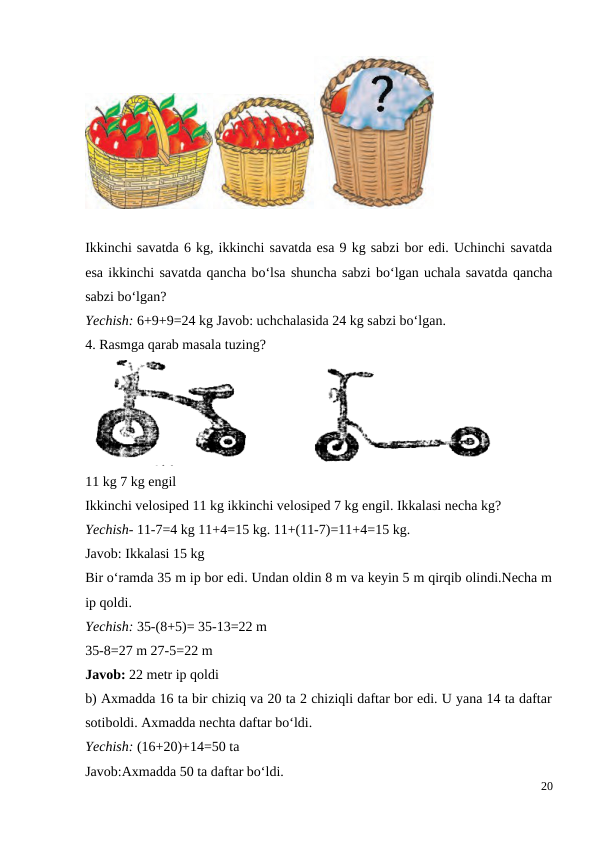 Ikkinchi savatda 6 kg, ikkinchi savatda esa 9 kg sabzi bor edi. Uchinchi savatda
esa ikkinchi savatda qancha bo‘lsa shuncha sabzi bo‘lgan uchala savatda qancha
sabzi bo‘lgan?
Yechish: 6+9+9=24 kg Javob: uchchalasida 24 kg sabzi bo‘lgan.
4. Rasmga qarab masala tuzing?
11 kg 7 kg engil
Ikkinchi velosiped 11 kg ikkinchi velosiped 7 kg engil. Ikkalasi necha kg?
Yechish- 11-7=4 kg 11+4=15 kg. 11+(11-7)=11+4=15 kg.
Javob: Ikkalasi 15 kg
Bir o‘ramda 35 m ip bor edi. Undan oldin 8 m va keyin 5 m qirqib olindi.Necha m
ip qoldi.
Yechish: 35-(8+5)= 35-13=22 m
35-8=27 m 27-5=22 m
Javob: 22 metr ip qoldi
b) Axmadda 16 ta bir chiziq va 20 ta 2 chiziqli daftar bor edi. U yana 14 ta daftar
sotiboldi. Axmadda nechta daftar bo‘ldi.
Yechish: (16+20)+14=50 ta
Javob:Axmadda 50 ta daftar bo‘ldi.
20
