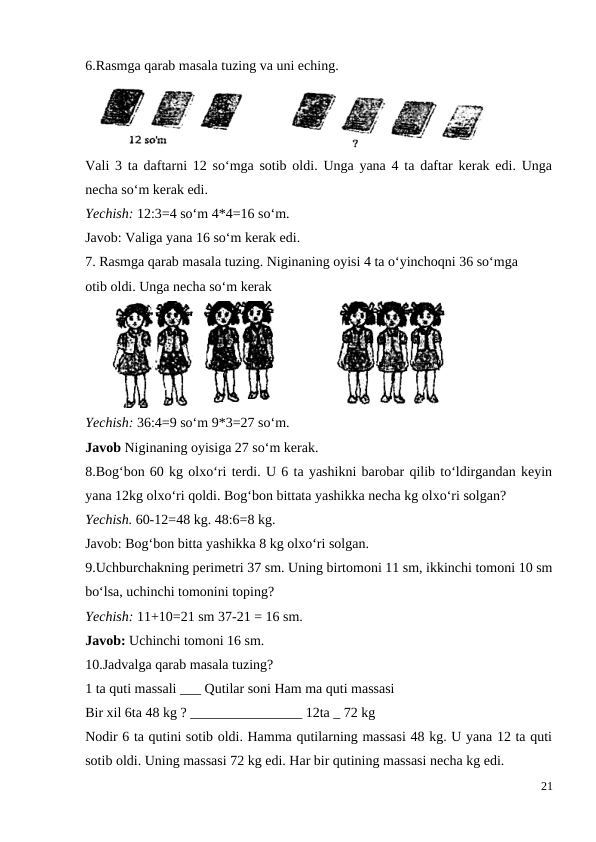 6.Rasmga qarab masala tuzing va uni eching.
Vali 3 ta daftarni 12 so‘mga sotib oldi. Unga yana 4 ta daftar kerak edi. Unga
necha so‘m kerak edi.
Yechish: 12:3=4 so‘m 4*4=16 so‘m.
Javob: Valiga yana 16 so‘m kerak edi.
7. Rasmga qarab masala tuzing. Niginaning oyisi 4 ta o‘yinchoqni 36 so‘mga
otib oldi. Unga necha so‘m kerak
Yechish: 36:4=9 so‘m 9*3=27 so‘m.
Javob Niginaning oyisiga 27 so‘m kerak.
8.Bog‘bon 60 kg olxo‘ri terdi. U 6 ta yashikni barobar qilib to‘ldirgandan keyin
yana 12kg olxo‘ri qoldi. Bog‘bon bittata yashikka necha kg olxo‘ri solgan?
Yechish. 60-12=48 kg. 48:6=8 kg.
Javob: Bog‘bon bitta yashikka 8 kg olxo‘ri solgan.
9.Uchburchakning perimetri 37 sm. Uning birtomoni 11 sm, ikkinchi tomoni 10 sm
bo‘lsa, uchinchi tomonini toping?
Yechish: 11+10=21 sm 37-21 = 16 sm.
Javob: Uchinchi tomoni 16 sm.
10.Jadvalga qarab masala tuzing?
1 ta quti massali ___ Qutilar soni Ham ma quti massasi
Bir xil 6ta 48 kg ? ________________ 12ta _ 72 kg
Nodir 6 ta qutini sotib oldi. Hamma qutilarning massasi 48 kg. U yana 12 ta quti
sotib oldi. Uning massasi 72 kg edi. Har bir qutining massasi necha kg edi.
21
