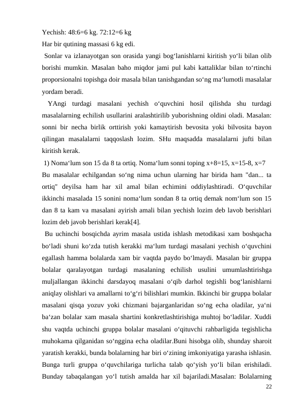 Yechish: 48:6=6 kg. 72:12=6 kg
Har bir qutining massasi 6 kg edi.
 Sonlar va izlanayotgan son orasida yangi bog‘lanishlarni kiritish yo‘li bilan olib
borishi mumkin. Masalan baho miqdor jami pul kabi kattaliklar bilan to‘rtinchi
proporsionalni topishga doir masala bilan tanishgandan so‘ng ma‘lumotli masalalar
yordam beradi.
 YAngi  turdagi  masalani  yechish  o‘quvchini  hosil  qilishda  shu  turdagi
masalalarning echilish usullarini aralashtirilib yuborishning oldini oladi. Masalan:
sonni bir necha birlik orttirish yoki kamaytirish bevosita yoki bilvosita bayon
qilingan  masalalarni  taqqoslash  lozim.  SHu  maqsadda  masalalarni  jufti  bilan
kiritish kerak.
 1) Noma‘lum son 15 da 8 ta ortiq. Noma‘lum sonni toping x+8=15, x=15-8, x=7
Bu masalalar echilgandan so‘ng nima uchun ularning har birida ham "dan... ta
ortiq"  deyilsa  ham  har  xil  amal  bilan  echimini  oddiylashtiradi.  O‘quvchilar
ikkinchi masalada 15 sonini noma‘lum sondan 8 ta ortiq demak nom‘lum son 15
dan 8 ta kam va masalani ayirish amali bilan yechish lozim deb lavob berishlari
lozim deb javob berishlari kerak[4].
 Bu uchinchi bosqichda ayrim masala ustida ishlash metodikasi xam boshqacha
bo‘ladi shuni ko‘zda tutish kerakki ma‘lum turdagi masalani yechish o‘quvchini
egallash hamma bolalarda xam bir vaqtda paydo bo‘lmaydi. Masalan bir gruppa
bolalar  qaralayotgan  turdagi  masalaning  echilish  usulini  umumlashtirishga
muljallangan ikkinchi darsdayoq masalani o‘qib darhol tegishli bog‘lanishlarni
aniqlay olishlari va amallarni to‘g‘ri bilishlari mumkin. Ikkinchi bir gruppa bolalar
masalani qisqa yozuv yoki chizmani bajarganlaridan so‘ng echa oladilar, ya‘ni
ba‘zan bolalar xam masala shartini konkretlashtirishiga muhtoj bo‘ladilar. Xuddi
shu vaqtda uchinchi gruppa bolalar masalani o‘qituvchi rahbarligida tegishlicha
muhokama qilganidan so‘nggina echa oladilar.Buni hisobga olib, shunday sharoit
yaratish kerakki, bunda bolalarning har biri o‘zining imkoniyatiga yarasha ishlasin.
Bunga turli gruppa o‘quvchilariga turlicha talab qo‘yish yo‘li bilan erishiladi.
Bunday tabaqalangan yo‘l tutish amalda har xil bajariladi.Masalan: Bolalarning
22
