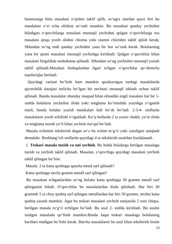 hammasiga  bitta masalani  o‘qishni  taklif  qilib, so‘ngra ulardan  qaysi  biri  bu
masdalani  o‘zi  echa  olishini  so‘rash  mumkin.  Bu  masalani  qanday  yechishni
biladigan o‘quvchilarga masalani  mustaqil yechishni  qolgan o‘quvchilarga esa
masalani qisqa yozib olishni chizma yoki rasmni chizishni taklif qilish kerak;
SHundan so‘ng endi qanday yechishni yana bir bor so‘rash kerak. Bolalarning
yana bir qismi masalani mustaqil yechishga kirishadi. Qolgan o‘quvchilar bilan
masalani birgalikda muhokama qilinadi. SHundan so‘ng yechishni mustaqil yozish
taklif  qilinadi.Masalani  boshqalardan  ilgari  echgan  o‘quvchilar  qo‘shimcha
topshiriqlar beriladi.
 Quyidagi  variant  bo‘lishi  ham  mumkin  qaralayotgan  turdagi  masalalarda
qiyinchilik darajasi turlicha bo‘lgan bir nechtasi mustaqil ishlash uchun taklif
qilinadi. Bunda masalalar shunday maqsad bilan olinadiki engil masalani har bir 1-
sinfda bolalarni  yechishni  ifoda yoki  tenglama ko‘rinishda  yozishga  o‘rgatish
etarli,  bunda  bolalar  yozish  malakalari  hali  bo‘sh  bo‘ladi.  2-3-4-  sinflarda
masalalarni yozib echilishi o‘rgatiladi. Ko‘p hollarda 2 ta yozuv shakli, ya‘ni ifoda
va tenglama tuzish yo‘li bilan yechish ma‘qul bo‘ladi.
 Masala echimini tekshirish degan so‘z bu echim to‘g‘ri yoki xatoligini aniqlash
demakdir. Boshlang‘ich sinflarda quyidagi 4 ta tekshirish usulidan foydalanadi.
 1. Teskari masala tuzish va uni yechish. Bu holda bolalarga berilgan masalaga
tuzish va yechish taklif qilinadi. Masalan, o‘quvchiga quyidagi masalani yechish
taklif qilingan bo‘lsin:
 Masala. 2 ta katta qoshiqqa qancha metal sarf qilinadi?
 Katta qoshiqqa necha gramm metall sarf qilingan?
 Bu masalani echganlaridan so‘ng bolalar katta qoshiqqa 50 gramm metall sarf
qilinganini  biladi.  O‘quvchilar  bu  masalalardan  ifoda  qilishadi.  Har  biri  20
grammli 5 ta choy qoshiq sarf qilingan metallardan har biri 50 gramm, nechta katta
qoshiq yasash mumkin. Agar bu teskari masalani yechish natijasida 2 soni chiqsa,
berilgan masala to‘g‘ri echilgan bo‘ladi. Bu usul 2- sinfda kiritiladi. Bu usulni
istalgan  masalada  qo‘llash  mumkin.Bunda  faqat  teskari  masalaga  bolalaning
kuchlari etadigan bo‘lishi kerak. Barcha masalalarni bu usul bilan tekshirish lozim
23
