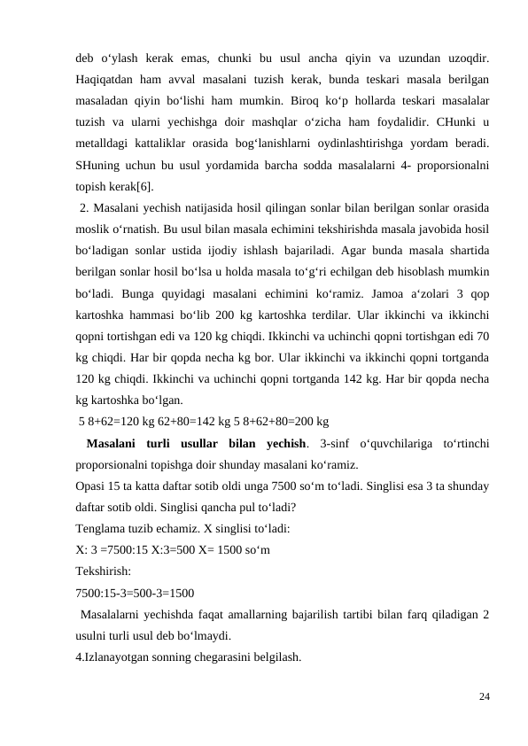 deb  o‘ylash  kerak  emas,  chunki  bu  usul  ancha  qiyin  va  uzundan  uzoqdir.
Haqiqatdan  ham  avval  masalani  tuzish  kerak,  bunda  teskari  masala  berilgan
masaladan qiyin bo‘lishi  ham  mumkin. Biroq ko‘p hollarda teskari masalalar
tuzish  va  ularni  yechishga  doir  mashqlar  o‘zicha  ham  foydalidir.  CHunki  u
metalldagi  kattaliklar  orasida  bog‘lanishlarni  oydinlashtirishga  yordam  beradi.
SHuning uchun bu usul yordamida barcha sodda masalalarni 4- proporsionalni
topish kerak[6].
 2. Masalani yechish natijasida hosil qilingan sonlar bilan berilgan sonlar orasida
moslik o‘rnatish. Bu usul bilan masala echimini tekshirishda masala javobida hosil
bo‘ladigan sonlar ustida ijodiy ishlash bajariladi. Agar bunda masala shartida
berilgan sonlar hosil bo‘lsa u holda masala to‘g‘ri echilgan deb hisoblash mumkin
bo‘ladi.  Bunga  quyidagi  masalani  echimini  ko‘ramiz.  Jamoa  a‘zolari  3  qop
kartoshka hammasi bo‘lib 200 kg kartoshka terdilar. Ular ikkinchi va ikkinchi
qopni tortishgan edi va 120 kg chiqdi. Ikkinchi va uchinchi qopni tortishgan edi 70
kg chiqdi. Har bir qopda necha kg bor. Ular ikkinchi va ikkinchi qopni tortganda
120 kg chiqdi. Ikkinchi va uchinchi qopni tortganda 142 kg. Har bir qopda necha
kg kartoshka bo‘lgan.
 5 8+62=120 kg 62+80=142 kg 5 8+62+80=200 kg
 Masalani  turli  usullar  bilan  yechish.  3-sinf  o‘quvchilariga  to‘rtinchi
proporsionalni topishga doir shunday masalani ko‘ramiz.
Opasi 15 ta katta daftar sotib oldi unga 7500 so‘m to‘ladi. Singlisi esa 3 ta shunday
daftar sotib oldi. Singlisi qancha pul to‘ladi?
Tenglama tuzib echamiz. X singlisi to‘ladi:
X: 3 =7500:15 X:3=500 X= 1500 so‘m
Tekshirish:
7500:15-3=500-3=1500
 Masalalarni yechishda faqat amallarning bajarilish tartibi bilan farq qiladigan 2
usulni turli usul deb bo‘lmaydi.
4.Izlanayotgan sonning chegarasini belgilash.
24
