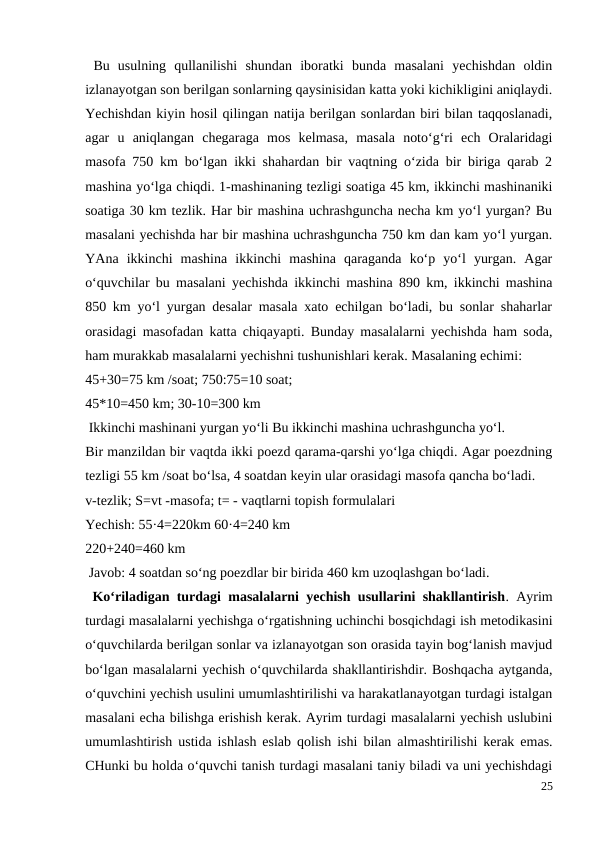 Bu  usulning  qullanilishi  shundan  iboratki  bunda  masalani  yechishdan  oldin
izlanayotgan son berilgan sonlarning qaysinisidan katta yoki kichikligini aniqlaydi.
Yechishdan kiyin hosil qilingan natija berilgan sonlardan biri bilan taqqoslanadi,
agar  u  aniqlangan  chegaraga  mos  kelmasa,  masala  noto‘g‘ri  ech  Oralaridagi
masofa 750 km bo‘lgan ikki shahardan bir vaqtning o‘zida bir biriga qarab 2
mashina yo‘lga chiqdi. 1-mashinaning tezligi soatiga 45 km, ikkinchi mashinaniki
soatiga 30 km tezlik. Har bir mashina uchrashguncha necha km yo‘l yurgan? Bu
masalani yechishda har bir mashina uchrashguncha 750 km dan kam yo‘l yurgan.
YAna  ikkinchi  mashina  ikkinchi  mashina  qaraganda  ko‘p  yo‘l  yurgan.  Agar
o‘quvchilar bu masalani yechishda ikkinchi mashina 890 km, ikkinchi mashina
850 km yo‘l yurgan desalar masala xato echilgan bo‘ladi, bu sonlar shaharlar
orasidagi masofadan katta chiqayapti. Bunday masalalarni yechishda ham soda,
ham murakkab masalalarni yechishni tushunishlari kerak. Masalaning echimi:
45+30=75 km /soat; 750:75=10 soat;
45*10=450 km; 30-10=300 km
 Ikkinchi mashinani yurgan yo‘li Bu ikkinchi mashina uchrashguncha yo‘l.
Bir manzildan bir vaqtda ikki poezd qarama-qarshi yo‘lga chiqdi. Agar poezdning
tezligi 55 km /soat bo‘lsa, 4 soatdan keyin ular orasidagi masofa qancha bo‘ladi.
v-tezlik; S=vt -masofa; t= - vaqtlarni topish formulalari
Yechish: 55·4=220km 60·4=240 km
220+240=460 km
 Javob: 4 soatdan so‘ng poezdlar bir birida 460 km uzoqlashgan bo‘ladi.
 Ko‘riladigan turdagi masalalarni yechish usullarini shakllantirish. Ayrim
turdagi masalalarni yechishga o‘rgatishning uchinchi bosqichdagi ish metodikasini
o‘quvchilarda berilgan sonlar va izlanayotgan son orasida tayin bog‘lanish mavjud
bo‘lgan masalalarni yechish o‘quvchilarda shakllantirishdir. Boshqacha aytganda,
o‘quvchini yechish usulini umumlashtirilishi va harakatlanayotgan turdagi istalgan
masalani echa bilishga erishish kerak. Ayrim turdagi masalalarni yechish uslubini
umumlashtirish ustida ishlash eslab qolish ishi bilan almashtirilishi kerak emas.
CHunki bu holda o‘quvchi tanish turdagi masalani taniy biladi va uni yechishdagi
25
