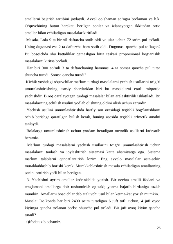 amallarni bajarish tartibini joylaydi. Avval qo‘shaman so‘ngra bo‘laman va h.k.
O‘quvchining  butun  harakati  berilgan  sonlar  va  izlanayotgan  ikkitadan  ortiq
amallar bilan echiladigan masalalar kiritiladi.
 Masala. Lola 9 ta bir xil daftarcha sotib oldi va ular uchun 72 so‘m pul to‘ladi.
Uning dugonasi esa 2 ta daftarcha ham sotib oldi. Dugonasi qancha pul to‘lagan?
Bu bosqichda shu kattaliklar qatnashgan bitta teskari proporsional bog‘anishli
masalalarni kiritsa bo‘ladi.
 Har biri 300 so‘mli 3 ta daftarchaning hammasi 4 ta somsa qancha pul tursa
shuncha turadi. Somsa qancha turadi?
 Kichik yoshdagi o‘quvchilar ma‘lum turdagi masalalarni yechish usullarini to‘g‘ri
umurnlashtirishning  asosiy  shartlaridan  biri  bu  masalalarni  etarli  miqtorda
yechishdir. Biroq qaralayotgan turdagi masalalar bilan aralashtirilib ishlatiladi. Bu
masalalarning echilish usulini yodlab olishning oldini olish uchun zarurdir.
 Yechish usulini umumlashtirishda harfiy son orasidagi tegishli bog‘lanishlarni
ochib berishga qaratilgan bulish kerak, buning asosida tegishli arfmetik amalni
tanlaydi.
 Bolalarga umumlashtirish uchun yordam beradigan metodik usullarni ko‘rsatib
beramiz.
 Ma‘lum  turdagi  masalalarni  yechish  usullarini  to‘g‘ri  umumlashtirish  uchun
masalalarni  tanlash  va  joylashtirish  sistemasi  katta  ahamiyatga  ega.  Sistema
ma‘lum  talablarni  qanoatlantirish  lozim.  Eng  avvalo  masalalar  asta-sekin
murakkablashib borishi kerak. Murakkablashtirish masala echiladigan amallarning
sonini orttirish yo‘li bilan berilgan.
 3. Yechishni ayrim amallar ko‘rinishida yozish. Bir nechta amalli ifodani va
tenglamani amallarga doir tushuntirish og‘zaki; yozma bajarib birdaniga tuzish
mumkin. Amallarni bosqichlar deb ataluvchi usul bilan ketma-ket yozish mumkin.
Masala: Do‘konda har biri 2400 so‘m turadigan 6 juft tufli uchun, 4 juft oyoq
kiyimga qancha to‘lanan bo‘lsa shuncha pul to‘ladi. Bir juft oyoq kiyim qancha
turadi?
 a)Ifodatuzib echamiz.
26
