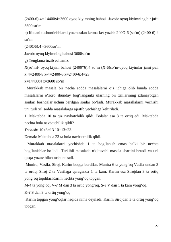 (2400-6):4= 14400:4=3600 oyoq kiyimning bahosi. Javob: oyoq kiyimning bir jufti
3600 so‘m
b) Ifodani tushuntirishlarni yozmasdan ketma-ket yozish 240O-6 (so‘m) (2400-6):4
so‘m
(240O6):4 =3600so‘m
Javob: oyoq kiyimning bahosi 3600so‘m
g) Tenglama tuzib echamiz.
X(so‘m)- oyoq kiyim bahosi (2400*6):4 so‘m (X·6)so‘m-oyoq kiyimlar jami puli
x·4=2400-8 x-4=2400-6 x=2400-6:4=23
x=14400:4 x=3600 so‘m
 Murakkab masala  bir  necha sodda  masalalarni  o‘z ichiga olib bunda sodda
masalalarni o‘zoro shunday bog‘langanki ularning bir xilllarining izlanayotgan
sonlari boshqalar uchun berilgan sonlar bo‘ladi. Murakkab masallalarni yechishi
uni turli xil sodda masalalarga ajratib yechishga keltiriladi.
1. Maktabda 10 ta qiz navbatchilik qildi. Bolalar esa 3 ta ortiq edi. Maktabda
nechta bola navbatchilik qildi?
Yechish: 10+3=13 10+13=23
Demak: Maktabda 23 ta bola navbatchilik qildi.
 Murakkab  masalalarni  yechishda  1  ta  bog‘lanish  emas  balki  bir  nechta
bog‘lanishlar bo‘ladi. Tarkibli masalada o‘qituvchi masala shartini beradi va uni
qisqa yozuv bilan tushuntiradi.
 Munira, Vasila, Siroj, Karim boqqa bordilar. Munira 6 ta yong‘oq Vasila undan 3
ta ortiq, Siroj 2 ta Vasilaga qaraganda 1 ta kam, Karim esa Sirojdan 3 ta ortiq
yong‘oq topdilar.Karim nechta yong‘oq topgan.
M-4 ta yong‘oq, V-? M dan 3 ta ortiq yong‘oq, S-? V dan 1 ta kam yong‘oq.
K-? S dan 3 ta ortiq yong‘oq
 Karim topgan yong‘oqlar haqida nima deyiladi. Karim Sirojdan 3 ta ortiq yong‘oq
topgan.
27
