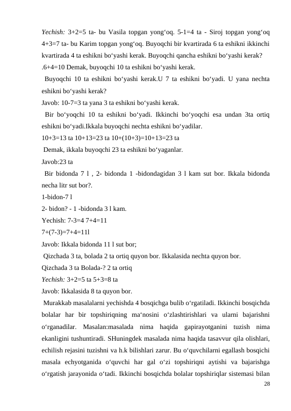 Yechish:  3+2=5 ta- bu Vasila topgan yong‘oq. 5-1=4 ta - Siroj topgan yong‘oq
4+3=7 ta- bu Karim topgan yong‘oq. Buyoqchi bir kvartirada 6 ta eshikni ikkinchi
kvartirada 4 ta eshikni bo‘yashi kerak. Buyoqchi qancha eshikni bo‘yashi kerak?
.6+4=10 Demak, buyoqchi 10 ta eshikni bo‘yashi kerak.
 Buyoqchi 10 ta eshikni bo‘yashi kerak.U 7 ta eshikni bo‘yadi. U yana nechta
eshikni bo‘yashi kerak?
Javob: 10-7=3 ta yana 3 ta eshikni bo‘yashi kerak.
 Bir bo‘yoqchi 10 ta eshikni bo‘yadi. Ikkinchi bo‘yoqchi esa undan 3ta ortiq
eshikni bo‘yadi.Ikkala buyoqchi nechta eshikni bo‘yadilar.
10+3=13 ta 10+13=23 ta 10+(10+3)=10+13=23 ta
 Demak, ikkala buyoqchi 23 ta eshikni bo‘yaganlar.
Javob:23 ta
 Bir bidonda 7 l , 2- bidonda 1 -bidondagidan 3 l kam sut bor. Ikkala bidonda
necha litr sut bor?.
1-bidon-7 l
2- bidon? - 1 -bidonda 3 l kam.
Yechish: 7-3=4 7+4=11
7+(7-3)=7+4=11l
Javob: Ikkala bidonda 11 l sut bor;
 Qizchada 3 ta, bolada 2 ta ortiq quyon bor. Ikkalasida nechta quyon bor.
Qizchada 3 ta Bolada-? 2 ta ortiq
Yechish: 3+2=5 ta 5+3=8 ta
Javob: Ikkalasida 8 ta quyon bor.
 Murakkab masalalarni yechishda 4 bosqichga bulib o‘rgatiladi. Ikkinchi bosqichda
bolalar  har  bir  topshiriqning  ma‘nosini  o‘zlashtirishlari  va  ularni  bajarishni
o‘rganadilar.  Masalan:masalada  nima  haqida  gapirayotganini  tuzish  nima
ekanligini tushuntiradi. SHuningdek masalada nima haqida tasavvur qila olishlari,
echilish rejasini tuzishni va h.k bilishlari zarur. Bu o‘quvchilarni egallash bosqichi
masala  echyotganida  o‘quvchi  har  gal  o‘zi  topshiriqni  aytishi  va  bajarishga
o‘rgatish jarayonida o‘tadi. Ikkinchi bosqichda bolalar topshiriqlar sistemasi bilan
28
