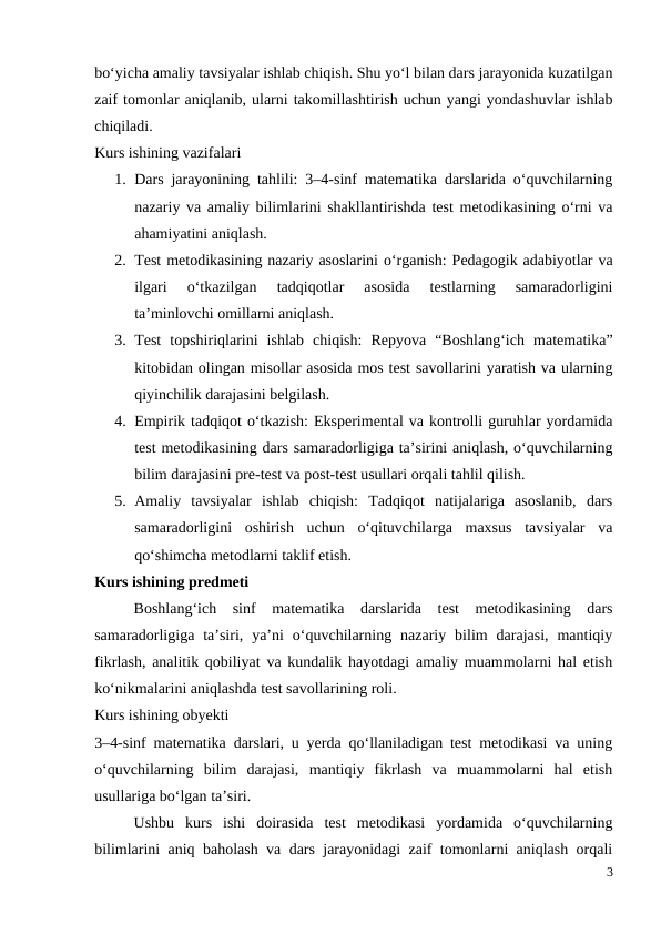 bo‘yicha amaliy tavsiyalar ishlab chiqish. Shu yo‘l bilan dars jarayonida kuzatilgan
zaif tomonlar aniqlanib, ularni takomillashtirish uchun yangi yondashuvlar ishlab
chiqiladi.
Kurs ishining vazifalari
1. Dars jarayonining tahlili: 3–4-sinf matematika darslarida o‘quvchilarning
nazariy va amaliy bilimlarini shakllantirishda test metodikasining o‘rni va
ahamiyatini aniqlash.
2. Test metodikasining nazariy asoslarini o‘rganish: Pedagogik adabiyotlar va
ilgari  o‘tkazilgan  tadqiqotlar  asosida  testlarning  samaradorligini
ta’minlovchi omillarni aniqlash.
3. Test  topshiriqlarini  ishlab  chiqish:  Repyova  “Boshlang‘ich  matematika”
kitobidan olingan misollar asosida mos test savollarini yaratish va ularning
qiyinchilik darajasini belgilash.
4. Empirik tadqiqot o‘tkazish: Eksperimental va kontrolli guruhlar yordamida
test metodikasining dars samaradorligiga ta’sirini aniqlash, o‘quvchilarning
bilim darajasini pre-test va post-test usullari orqali tahlil qilish.
5. Amaliy  tavsiyalar  ishlab  chiqish:  Tadqiqot  natijalariga  asoslanib,  dars
samaradorligini  oshirish  uchun  o‘qituvchilarga  maxsus  tavsiyalar  va
qo‘shimcha metodlarni taklif etish.
Kurs ishining predmeti
Boshlang‘ich  sinf  matematika  darslarida  test  metodikasining  dars
samaradorligiga  ta’siri,  ya’ni  o‘quvchilarning  nazariy  bilim  darajasi,  mantiqiy
fikrlash, analitik qobiliyat va kundalik hayotdagi amaliy muammolarni hal etish
ko‘nikmalarini aniqlashda test savollarining roli.
Kurs ishining obyekti
3–4-sinf matematika darslari, u yerda qo‘llaniladigan test metodikasi va uning
o‘quvchilarning  bilim  darajasi,  mantiqiy  fikrlash  va  muammolarni  hal  etish
usullariga bo‘lgan ta’siri.
Ushbu  kurs  ishi  doirasida  test  metodikasi  yordamida  o‘quvchilarning
bilimlarini aniq baholash va dars jarayonidagi zaif tomonlarni aniqlash orqali
3
