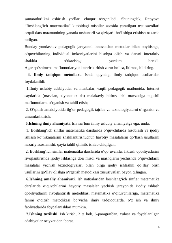 samaradorlikni  oshirish  yo‘llari  chuqur  o‘rganiladi.  Shuningdek,  Repyova
“Boshlang‘ich matematika” kitobidagi misollar asosida yaratilgan test savollari
orqali dars mazmunining yanada tushunarli va qiziqarli bo‘lishiga erishish nazarda
tutilgan.
Bunday yondashuv pedagogik jarayonni innovatsion metodlar bilan boyitishga,
o‘quvchilarning  individual  imkoniyatlarini  hisobga  olish  va  darsni  interaktiv
shaklda
 
o‘tkazishga
 
yordam
 
beradi.
Agar qo‘shimcha ma’lumotlar yoki tahrir kiritish zarur bo‘lsa, iltimos, bildiring.
 4.  Ilmiy  tadqiqot  metodlari.  Ishda  quyidagi  ilmiy  tadqiqot  usullaridan
foydalanildi: 
 1.Ilmiy uslubiy adabiyotlar va manbalar, vaqtli pedagogik matbuotda, Internet
saytlarida  (masalan,  ziyonet.uz  da)  malakaviy  bitiruv  ishi  mavzusiga  tegishli
ma‘lumotlarni o‘rganish va tahlil etish; 
 2. O‘qitish amaldiyotida ilg‘or pedagogik tajriba va texnologiyalarni o‘rganish va
umumlashtirish; 
 5.Ishning ilmiy ahamiyati. Ish ma‘lum ilmiy uslubiy ahamiyatga ega, unda: 
 1. Boshlang‘ich sinflar matematika darslarida o‘quvchilarda hisoblash va ijodiy
ishlash ko‘nikmalarini shakllantirishuchun hayotiy masalalarni qo‘llash usullarini
nazariy asoslanishi, qayta tahlil qilinib, ishlab chiqilgan; 
 2. Boshlang‘ich sinflar matematika darslarida o‘qo‘uvchilar fikrash qobiliyatlarini
rivojlantirishda ijodiy ishlashga doir misol va mashqlarni yechishda o‘quvchilarni
masalalar  yechish  texnologiyalari  bilan  birga  ijodiy  ishlashni  qo‘llay  olish
usullarini qo‘llay olishga o‘rgatish metodikasi xususiyatlari bayon qilingan. 
 6.Ishning amaliy ahamiyati.  Ish natijalaridan boshlang‘ich sinflar matematika
darslarida  o‘quvchilarini  hayotiy  masalalar  yechish  jarayonida  ijodiy  ishlash
qobiliyatlarini rivojlantirish metodikasi matematika o‘qituvchilariga, matematika
fanini  o‘qitish  metodikasi  bo‘yicha  ilmiy  tadqiqotlarda,  o‘z  ish  va  ilmiy
faoliyatlarida foydalanishlari mumkin. 
 7.Ishning tuzilishi. Ish kirish, 2 ta bob, 6-paragrafdan, xulosa va foydalanilgan
adabiyotlar ro‘yxatidan iborat. 
4
