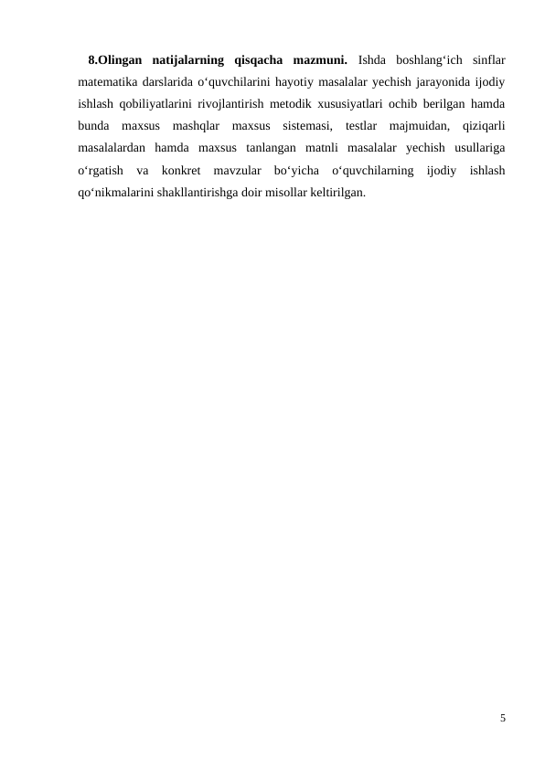  8.Olingan  natijalarning  qisqacha  mazmuni.  Ishda  boshlang‘ich  sinflar
matematika darslarida o‘quvchilarini hayotiy masalalar yechish jarayonida ijodiy
ishlash qobiliyatlarini rivojlantirish metodik xususiyatlari ochib berilgan hamda
bunda  maxsus  mashqlar  maxsus  sistemasi,  testlar  majmuidan,  qiziqarli
masalalardan  hamda  maxsus  tanlangan  matnli  masalalar  yechish  usullariga
o‘rgatish  va  konkret  mavzular  bo‘yicha  o‘quvchilarning  ijodiy  ishlash
qo‘nikmalarini shakllantirishga doir misollar keltirilgan.
5
