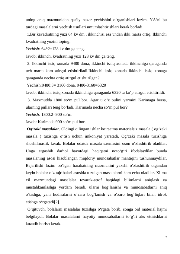 uning aniq mazmunidan qat‘iy nazar yechishini o‘rganishlari lozim. YA‘ni bu
turdagi masalalarni yechish usullari umumlashtirishlari kerak bo‘ladi.
 1.Bir kavadratning yuzi 64 kv dm , ikkinchisi esa undan ikki marta ortiq. Ikkinchi
kvadratning yuzini toping.
Yechish: 64*2=128 kv dm ga teng.
Javob: ikkinchi kvadratning yuzi 128 kv dm ga teng.
 2. Ikkinchi issiq xonada 9480 dona, ikkinchi issiq xonada ikkinchiga qaraganda
uch marta kam atirgul etishtiriladi.Ikkinchi issiq xonada ikkinchi issiq xonaga
qaraganda nechta ortiq atirgul etishtirilgan?
 Yechish:9480:3= 3160 dona, 9480-3160=6320
Javob: ikkinchi issiq xonada ikkinchiga qaraganda 6320 ta ko‘p atirgul etishtirildi.
 3. Maxmudda 1800 so‘m pul bor. Agar u o‘z pulini yarmini Karimaga bersa,
ularning pullari teng bo‘ladi. Karimada necha so‘m pul bor?
Yechish: 1800:2=900 so‘m.
Javob: Karimada 900 so‘m pul bor.
 Og‘zaki masalalar. Oldingi qilingan ishlar ko‘rsatma materialsiz masala ( og‘zaki
masala  )  tuzishga  o‘tish  uchun  imkoniyat  yaratadi.  Og‘zaki  masala  tuzishiga
shoshilmaslik kerak. Bolalar odatda masala sxemasini oson o‘zlashtirib oladilar.
Unga  ergashib  darhol  hayotdagi  haqiqatni  noto‘g‘ri  ifodalaydilar  bunda
masalaning asosi hisoblangan miqdoriy munosabatlar mantiqini tushunmaydilar.
Bajarilishi  lozim  bo‘lgan harakatning mazmunini  yaxshi  o‘zlashtirib olgandan
keyin bolalar o‘z tajribalari asosida tuzulgan masalalarni ham echa oladilar. Xilma
xil  mazmundagi  masalalar  tevarak-atrof  haqidagi  bilimlarni  aniqlash  va
mustahkamlashga  yordam  beradi,  ularni  bog‘lanishi  va  munosabatlarni  aniq
o‘tashga,  yani  hodisalarni  o‘zaro bog‘lanish  va  o‘zaro bog‘liqlari  bilan  idrok
etishga o‘rgatadi[2].
 O‘qituvchi bolalarni masalalar tuzishga o‘rgata borib, songa oid material hajmi
belgilaydi. Bolalar  masalalarni  hayotiy munosabatlarni  to‘g‘ri  aks  ettirishlarni
kuzatib borish kerak.
7
