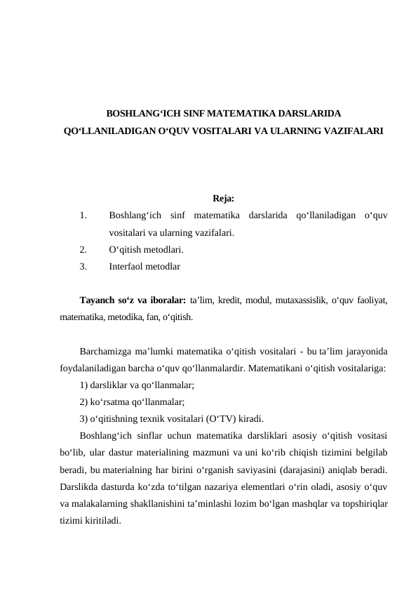 BOSHLANG‘ICH SINF MATEMATIKA DARSLARIDA
QO‘LLANILADIGAN O‘QUV VOSITALARI VA ULARNING VAZIFALARI
Reja:
1.
Boshlang‘ich sinf  matematika  darslarida  qo‘llaniladigan  o‘quv
vositalari va ularning vazifalari.
2.
O‘qitish metodlari.
3.
Interfaol metodlar
Tayanch so‘z va iboralar: ta’lim, kredit, modul, mutaxassislik, o‘quv faoliyat,
matematika, metodika, fan, o‘qitish.
Barchamizga ma’lumki matematika o‘qitish vositalari - bu ta’lim jarayonida
foydalaniladigan barcha o‘quv qo‘llanmalardir. Matematikani o‘qitish vositalariga:
1) darsliklar va qo‘llanmalar; 
2) ko‘rsatma qo‘llanmalar; 
3) o‘qitishning texnik vositalari (O‘TV) kiradi. 
Boshlang‘ich sinflar uchun matematika darsliklari asosiy o‘qitish vositasi
bo‘lib, ular dastur materialining mazmuni va uni ko‘rib chiqish tizimini belgilab
beradi, bu materialning har birini o‘rganish saviyasini (darajasini) aniqlab beradi.
Darslikda dasturda ko‘zda to‘tilgan nazariya elementlari o‘rin oladi, asosiy o‘quv
va malakalarning shakllanishini ta’minlashi lozim bo‘lgan mashqlar va topshiriqlar
tizimi kiritiladi.
