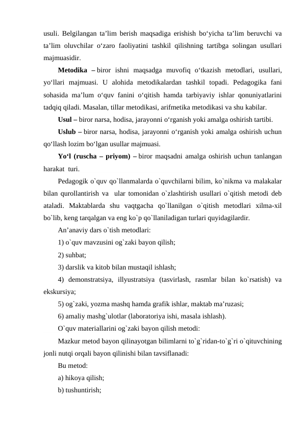 usuli. Belgilangan ta’lim berish maqsadiga erishish bo‘yicha ta’lim beruvchi va
ta’lim oluvchilar o‘zaro faoliyatini tashkil qilishning tartibga solingan usullari
majmuasidir.
Metodika  – biror  ishni  maqsadga  muvofiq  o‘tkazish  metodlari,  usullari,
yo‘llari  majmuasi.  U  alohida  metodikalardan  tashkil  topadi.  Pedagogika  fani
sohasida ma’lum o‘quv fanini o‘qitish hamda tarbiyaviy ishlar qonuniyatlarini
tadqiq qiladi. Masalan, tillar metodikasi, arifmetika metodikasi va shu kabilar.
Usul – biror narsa, hodisa, jarayonni o‘rganish yoki amalga oshirish tartibi.
Uslub – biror narsa, hodisa, jarayonni o‘rganish yoki amalga oshirish uchun
qo‘llash lozim bo‘lgan usullar majmuasi.
Yo‘l (ruscha – priyom) – biror maqsadni amalga oshirish uchun tanlangan
harakat  turi. 
Pеdagogik o`quv qo`llanmalarda o`quvchilarni bilim, ko`nikma va malakalar
bilan qurollantirish va  ular tomonidan o`zlashtirish usullari o`qitish mеtodi dеb
ataladi.  Maktablarda  shu  vaqtgacha  qo`llanilgan  o`qitish  mеtodlari  xilma-xil
bo`lib, kеng tarqalgan va eng ko`p qo`llaniladigan turlari quyidagilardir.
An’anaviy dars o`tish mеtodlari:
1) o`quv mavzusini og`zaki bayon qilish;
2) suhbat;
3) darslik va kitob bilan mustaqil ishlash;
4)  dеmonstratsiya,  illyustratsiya  (tasvirlash,  rasmlar  bilan  ko`rsatish)  va
ekskursiya;
5) og`zaki, yozma mashq hamda grafik ishlar, maktab ma’ruzasi;
6) amaliy mashg`ulotlar (laboratoriya ishi, masala ishlash).
O`quv matеriallarini og`zaki bayon qilish mеtodi:
Mazkur mеtod bayon qilinayotgan bilimlarni to`g`ridan-to`g`ri o`qituvchining
jonli nutqi orqali bayon qilinishi bilan tavsiflanadi:
Bu mеtod: 
a) hikoya qilish;
b) tushuntirish;
