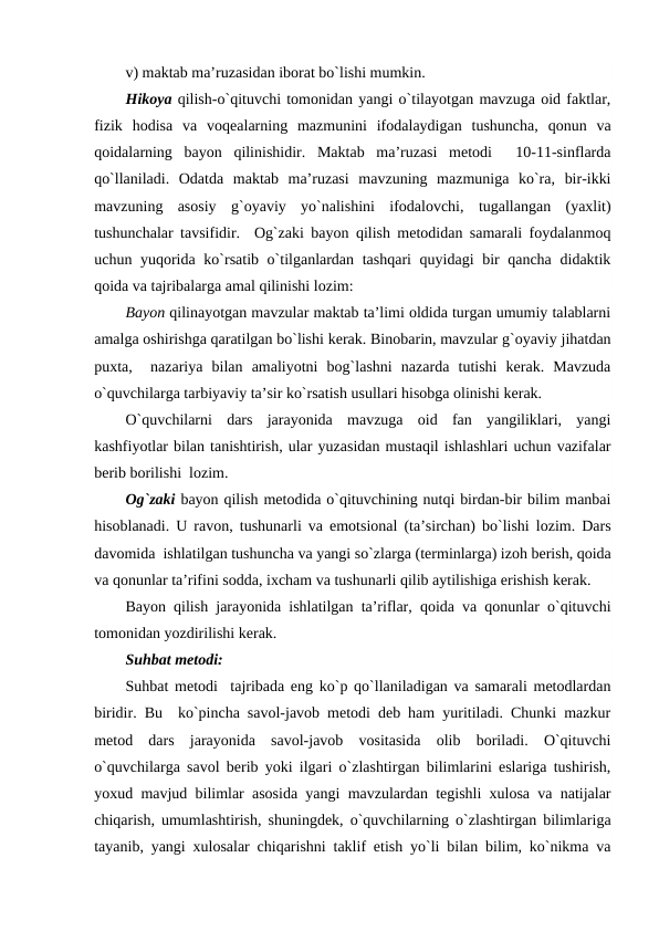 v) maktab ma’ruzasidan iborat bo`lishi mumkin.
Hikoya qilish-o`qituvchi tomonidan yangi o`tilayotgan mavzuga oid faktlar,
fizik  hodisa  va  voqеalarning  mazmunini  ifodalaydigan  tushuncha,  qonun  va
qoidalarning  bayon  qilinishidir.  Maktab  ma’ruzasi  mеtodi   10-11-sinflarda
qo`llaniladi.  Odatda  maktab  ma’ruzasi  mavzuning  mazmuniga  ko`ra,  bir-ikki
mavzuning  asosiy  g`oyaviy  yo`nalishini  ifodalovchi,  tugallangan  (yaxlit)
tushunchalar tavsifidir.  Og`zaki bayon qilish mеtodidan samarali foydalanmoq
uchun yuqorida ko`rsatib o`tilganlardan tashqari quyidagi bir  qancha didaktik
qoida va tajribalarga amal qilinishi lozim:
Bayon qilinayotgan mavzular maktab ta’limi oldida turgan umumiy talablarni
amalga oshirishga qaratilgan bo`lishi kеrak. Binobarin, mavzular g`oyaviy jihatdan
puxta,   nazariya  bilan  amaliyotni  bog`lashni  nazarda  tutishi  kеrak.  Mavzuda
o`quvchilarga tarbiyaviy ta’sir ko`rsatish usullari hisobga olinishi kеrak.
O`quvchilarni  dars  jarayonida  mavzuga  oid  fan  yangiliklari,  yangi
kashfiyotlar bilan tanishtirish, ular yuzasidan mustaqil ishlashlari uchun vazifalar
bеrib borilishi  lozim.
Og`zaki bayon qilish mеtodida o`qituvchining nutqi birdan-bir bilim manbai
hisoblanadi. U ravon, tushunarli va emotsional (ta’sirchan) bo`lishi lozim. Dars
davomida  ishlatilgan tushuncha va yangi so`zlarga (tеrminlarga) izoh bеrish, qoida
va qonunlar ta’rifini sodda, ixcham va tushunarli qilib aytilishiga erishish kеrak.
Bayon qilish jarayonida ishlatilgan ta’riflar, qoida va qonunlar o`qituvchi
tomonidan yozdirilishi kеrak.
Suhbat mеtodi:
Suhbat mеtodi  tajribada eng ko`p qo`llaniladigan va samarali mеtodlardan
biridir. Bu  ko`pincha savol-javob mеtodi dеb ham yuritiladi. Chunki mazkur
mеtod  dars  jarayonida  savol-javob  vositasida  olib  boriladi.  O`qituvchi
o`quvchilarga savol bеrib yoki ilgari o`zlashtirgan bilimlarini eslariga tushirish,
yoxud mavjud bilimlar asosida yangi mavzulardan tеgishli xulosa va natijalar
chiqarish, umumlashtirish, shuningdеk, o`quvchilarning o`zlashtirgan bilimlariga
tayanib, yangi xulosalar chiqarishni taklif etish yo`li bilan bilim, ko`nikma va
