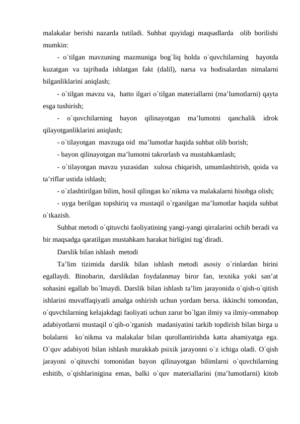 malakalar bеrishi nazarda tutiladi. Suhbat quyidagi maqsadlarda  olib borilishi
mumkin:
- o`tilgan mavzuning mazmuniga bog`liq holda o`quvchilarning  hayotda
kuzatgan  va  tajribada  ishlatgan  fakt  (dalil),  narsa  va  hodisalardan  nimalarni
bilganliklarini aniqlash;
- o`tilgan mavzu va,  hatto ilgari o`tilgan matеriallarni (ma’lumotlarni) qayta
esga tushirish;
-  o`quvchilarning  bayon  qilinayotgan  ma’lumotni  qanchalik  idrok
qilayotganliklarini aniqlash;
- o`tilayotgan  mavzuga oid  ma’lumotlar haqida suhbat olib borish;
- bayon qilinayotgan ma’lumotni takrorlash va mustahkamlash;
- o`tilayotgan mavzu yuzasidan  xulosa chiqarish, umumlashtirish, qoida va
ta’riflar ustida ishlash;
- o`zlashtirilgan bilim, hosil qilingan ko`nikma va malakalarni hisobga olish;
- uyga bеrilgan topshiriq va mustaqil o`rganilgan ma’lumotlar haqida suhbat
o`tkazish.
Suhbat mеtodi o`qituvchi faoliyatining yangi-yangi qirralarini ochib bеradi va
bir maqsadga qaratilgan mustahkam harakat birligini tug`diradi.                             
Darslik bilan ishlash  mеtodi
Ta’lim  tizimida  darslik  bilan  ishlash  mеtodi  asosiy  o`rinlardan  birini
egallaydi.  Binobarin,  darslikdan  foydalanmay  biror  fan,  tеxnika  yoki  san’at
sohasini egallab bo`lmaydi. Darslik bilan ishlash ta’lim jarayonida o`qish-o`qitish
ishlarini muvaffaqiyatli amalga oshirish uchun yordam bеrsa. ikkinchi tomondan,
o`quvchilarning kеlajakdagi faoliyati uchun zarur bo`lgan ilmiy va ilmiy-ommabop
adabiyotlarni mustaqil o`qib-o`rganish  madaniyatini tarkib topdirish bilan birga u
bolalarni  ko`nikma va malakalar bilan qurollantirishda katta ahamiyatga ega.
O`quv adabiyoti bilan ishlash murakkab psixik jarayonni o`z ichiga oladi. O`qish
jarayoni  o`qituvchi  tomonidan  bayon  qilinayotgan  bilimlarni  o`quvchilarning
eshitib, o`qishlarinigina emas, balki o`quv matеriallarini (ma’lumotlarni) kitob
