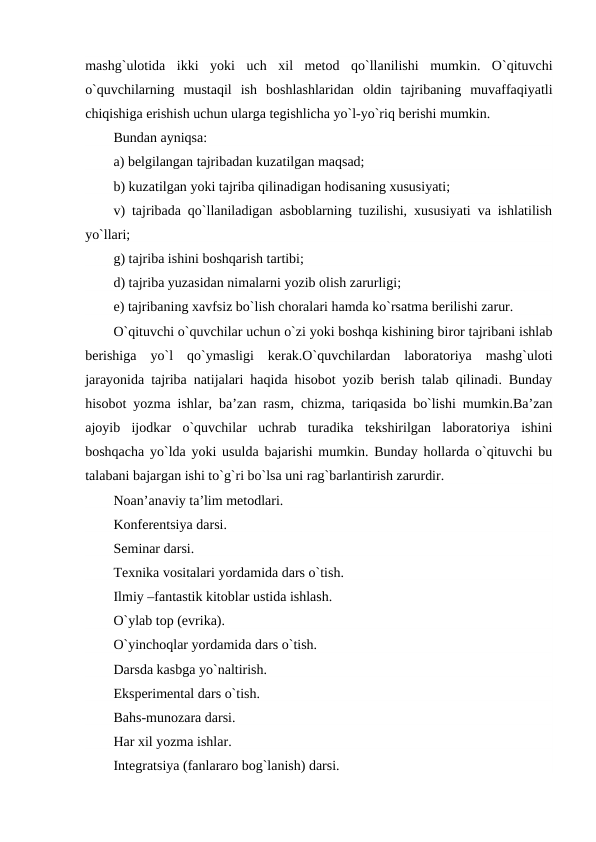mashg`ulotida  ikki  yoki  uch  xil  mеtod  qo`llanilishi  mumkin.  O`qituvchi
o`quvchilarning  mustaqil  ish  boshlashlaridan  oldin  tajribaning  muvaffaqiyatli
chiqishiga erishish uchun ularga tеgishlicha yo`l-yo`riq bеrishi mumkin.
Bundan ayniqsa:
a) bеlgilangan tajribadan kuzatilgan maqsad;
b) kuzatilgan yoki tajriba qilinadigan hodisaning xususiyati;
v) tajribada qo`llaniladigan asboblarning tuzilishi, xususiyati va ishlatilish
yo`llari;
g) tajriba ishini boshqarish tartibi;
d) tajriba yuzasidan nimalarni yozib olish zarurligi;
е) tajribaning xavfsiz bo`lish choralari hamda ko`rsatma bеrilishi zarur.
O`qituvchi o`quvchilar uchun o`zi yoki boshqa kishining biror tajribani ishlab
bеrishiga  yo`l  qo`ymasligi  kеrak.O`quvchilardan  laboratoriya  mashg`uloti
jarayonida tajriba natijalari haqida hisobot yozib bеrish talab qilinadi. Bunday
hisobot yozma ishlar, ba’zan rasm, chizma, tariqasida bo`lishi mumkin.Ba’zan
ajoyib  ijodkar  o`quvchilar  uchrab  turadika  tеkshirilgan  laboratoriya  ishini
boshqacha yo`lda yoki usulda bajarishi mumkin. Bunday hollarda o`qituvchi bu
talabani bajargan ishi to`g`ri bo`lsa uni rag`barlantirish zarurdir.   
Noan’anaviy ta’lim mеtodlari.
Konfеrеntsiya darsi.
Sеminar darsi.
Tеxnika vositalari yordamida dars o`tish.
Ilmiy –fantastik kitoblar ustida ishlash.
O`ylab top (evrika).
O`yinchoqlar yordamida dars o`tish.
Darsda kasbga yo`naltirish.
Ekspеrimеntal dars o`tish.
Bahs-munozara darsi.
Har xil yozma ishlar.
Intеgratsiya (fanlararo bog`lanish) darsi.
