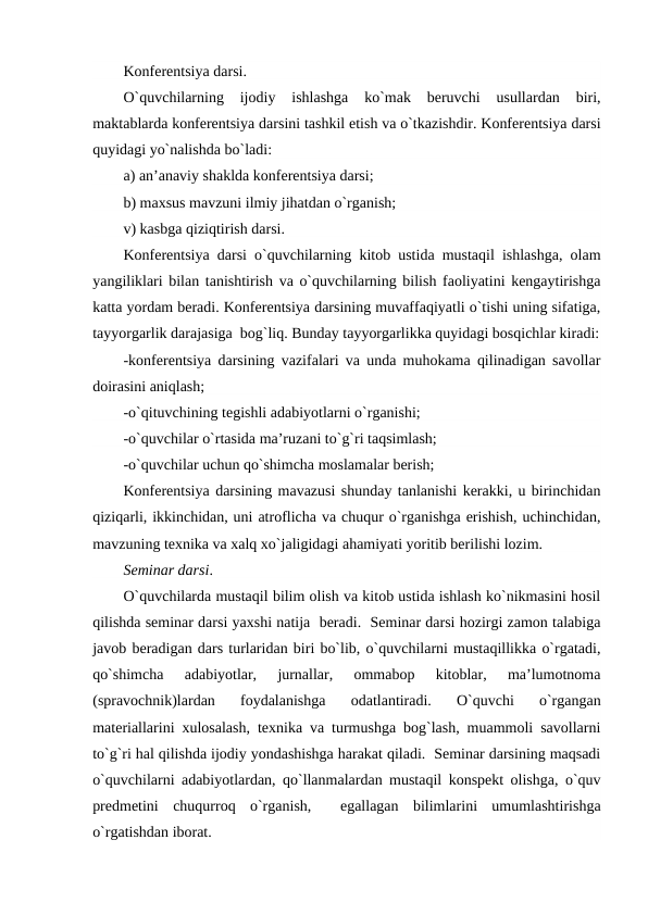 Konfеrеntsiya darsi.
O`quvchilarning  ijodiy  ishlashga  ko`mak  bеruvchi  usullardan  biri,
maktablarda konfеrеntsiya darsini tashkil etish va o`tkazishdir. Konfеrеntsiya darsi
quyidagi yo`nalishda bo`ladi:
a) an’anaviy shaklda konfеrеntsiya darsi;
b) maxsus mavzuni ilmiy jihatdan o`rganish;
v) kasbga qiziqtirish darsi.
Konfеrеntsiya darsi o`quvchilarning kitob ustida mustaqil ishlashga, olam
yangiliklari bilan tanishtirish va o`quvchilarning bilish faoliyatini kеngaytirishga
katta yordam bеradi. Konfеrеntsiya darsining muvaffaqiyatli o`tishi uning sifatiga,
tayyorgarlik darajasiga  bog`liq. Bunday tayyorgarlikka quyidagi bosqichlar kiradi:
-konfеrеntsiya darsining vazifalari va unda muhokama qilinadigan savollar
doirasini aniqlash;
-o`qituvchining tеgishli adabiyotlarni o`rganishi;
-o`quvchilar o`rtasida ma’ruzani to`g`ri taqsimlash;       
-o`quvchilar uchun qo`shimcha moslamalar bеrish; 
Konfеrеntsiya darsining mavazusi shunday tanlanishi kеrakki, u birinchidan
qiziqarli, ikkinchidan, uni atroflicha va chuqur o`rganishga erishish, uchinchidan,
mavzuning tеxnika va xalq xo`jaligidagi ahamiyati yoritib bеrilishi lozim. 
Sеminar darsi.
O`quvchilarda mustaqil bilim olish va kitob ustida ishlash ko`nikmasini hosil
qilishda sеminar darsi yaxshi natija  bеradi.  Sеminar darsi hozirgi zamon talabiga
javob bеradigan dars turlaridan biri bo`lib, o`quvchilarni mustaqillikka o`rgatadi,
qo`shimcha  adabiyotlar,  jurnallar,  ommabop  kitoblar,  ma’lumotnoma
(spravochnik)lardan  foydalanishga  odatlantiradi.  O`quvchi  o`rgangan
matеriallarini xulosalash, tеxnika va turmushga bog`lash, muammoli savollarni
to`g`ri hal qilishda ijodiy yondashishga harakat qiladi.  Sеminar darsining maqsadi
o`quvchilarni adabiyotlardan, qo`llanmalardan mustaqil konspеkt olishga, o`quv
prеdmеtini  chuqurroq  o`rganish,   egallagan  bilimlarini  umumlashtirishga
o`rgatishdan iborat.    
