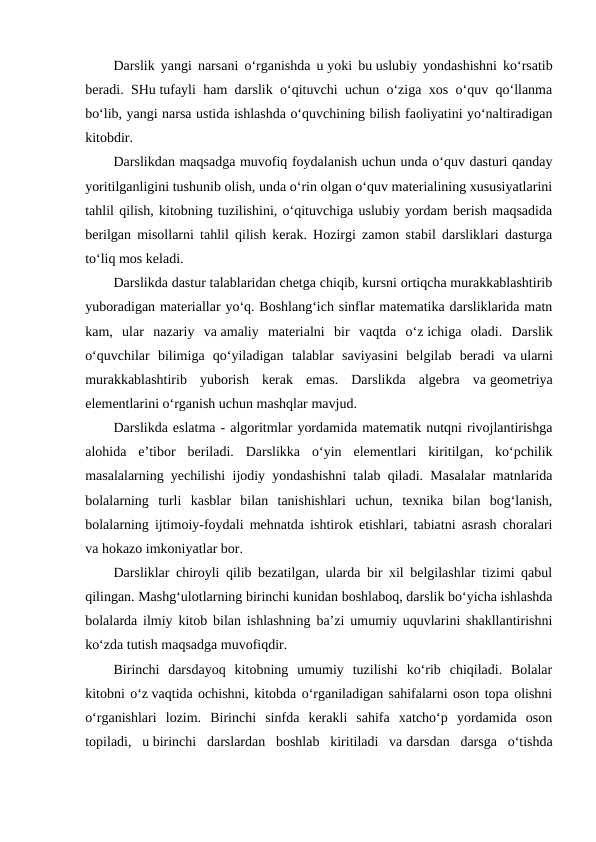 Darslik yangi narsani o‘rganishda u yoki bu uslubiy yondashishni ko‘rsatib
beradi. SHu tufayli ham darslik o‘qituvchi uchun o‘ziga xos o‘quv qo‘llanma
bo‘lib, yangi narsa ustida ishlashda o‘quvchining bilish faoliyatini yo‘naltiradigan
kitobdir.
Darslikdan maqsadga muvofiq foydalanish uchun unda o‘quv dasturi qanday
yoritilganligini tushunib olish, unda o‘rin olgan o‘quv materialining xususiyatlarini
tahlil qilish, kitobning tuzilishini, o‘qituvchiga uslubiy yordam berish maqsadida
berilgan misollarni tahlil qilish kerak. Hozirgi zamon stabil darsliklari dasturga
to‘liq mos keladi.
Darslikda dastur talablaridan chetga chiqib, kursni ortiqcha murakkablashtirib
yuboradigan materiallar yo‘q. Boshlang‘ich sinflar matematika darsliklarida matn
kam,  ular  nazariy  va amaliy  materialni  bir  vaqtda  o‘z ichiga  oladi.  Darslik
o‘quvchilar  bilimiga  qo‘yiladigan  talablar  saviyasini  belgilab  beradi  va ularni
murakkablashtirib  yuborish  kerak  emas.  Darslikda  algebra  va geometriya
elementlarini o‘rganish uchun mashqlar mavjud.
Darslikda eslatma - algoritmlar yordamida matematik nutqni rivojlantirishga
alohida  e’tibor  beriladi.  Darslikka  o‘yin  elementlari  kiritilgan,  ko‘pchilik
masalalarning yechilishi ijodiy yondashishni talab qiladi. Masalalar matnlarida
bolalarning  turli  kasblar  bilan  tanishishlari  uchun,  texnika  bilan  bog‘lanish,
bolalarning ijtimoiy-foydali mehnatda ishtirok etishlari, tabiatni asrash choralari
va hokazo imkoniyatlar bor.
Darsliklar chiroyli qilib bezatilgan, ularda bir xil belgilashlar tizimi qabul
qilingan. Mashg‘ulotlarning birinchi kunidan boshlaboq, darslik bo‘yicha ishlashda
bolalarda ilmiy kitob bilan ishlashning ba’zi umumiy uquvlarini shakllantirishni
ko‘zda tutish maqsadga muvofiqdir.
Birinchi  darsdayoq  kitobning  umumiy  tuzilishi  ko‘rib  chiqiladi.  Bolalar
kitobni o‘z vaqtida ochishni, kitobda o‘rganiladigan sahifalarni oson topa olishni
o‘rganishlari  lozim.  Birinchi  sinfda  kerakli  sahifa  xatcho‘p  yordamida  oson
topiladi,  u birinchi  darslardan  boshlab  kiritiladi  va darsdan  darsga  o‘tishda
