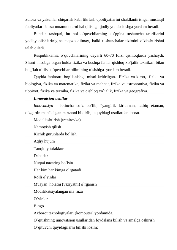 xulosa va yakunlar chiqarish kabi fikrlash qobiliyatlarini shakllantirishga, mustaqil
faoliyatlarida esa muammolarni hal qilishga ijodiy yondoshishga yordam beradi.
Bundan  tashqari,  bu  hol  o`quvchilarning  ko`pgina  tushuncha  taъriflarini
yodlay olishlarinigina taqozo qilmay, balki tushunchalar tizimini o`zlashtirishni
talab qiladi.
Respublikamiz o`quvchilarining deyarli 60-70 foizi qishloqlarda yashaydi.
Shuni  hisobga olgan holda fizika va boshqa fanlar qishloq xo`jalik texnikasi bilan
bog`lab o`tilsa o`quvchilar bilimining o`sishiga  yordam beradi.
Quyida fanlararo bog`lanishga misol keltirilgan.  Fizika va kimo,  fizika va
biologiya, fizika va matematika, fizika va mehnat, fizika va astronomiya, fizika va
tibbiyot, fizika va texnika, fizika va qishloq xo`jalik, fizika va geografiya. 
Innovatsion usullar
Innovatsiya -  lotincha  so`z  bo`lib,  “yangilik  kiritaman,  tatbiq  etaman,
o`zgartiraman” degan maъnoni bildirib, u quyidagi usullardan iborat.
Modellashtirish (trenirovka).
Namoyish qilish
Kichik guruhlarda bo`lish
Aqliy hujum
Tanqidiy tafakkur
Debatlar
Nuqtai nazaring bo`lsin
Har kim har kimga o`rgatadi
Rolli o`yinlar
Muayan  holatni (vaziyatni) o`rganish
Modifikatsiyalangan ma’ruza
O`yinlar
Bingo
Axborot texnologiyalari (komputer) yordamida.
O`qitishning innovatsion usullaridan foydalana bilish va amalga oshirish
O`qituvchi quyidagilarni bilishi lozim:
