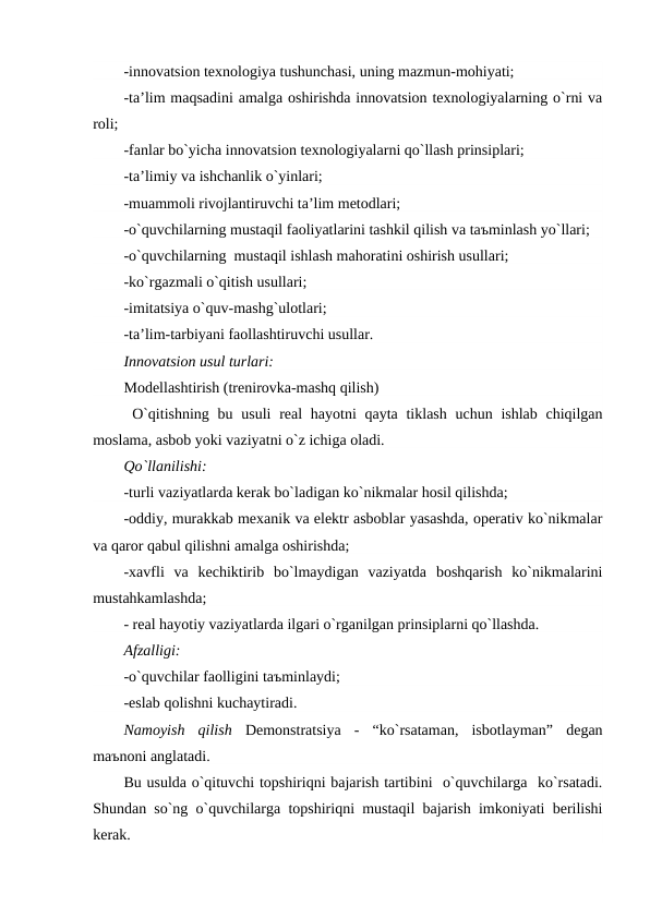-innovatsion texnologiya tushunchasi, uning mazmun-mohiyati;
-ta’lim maqsadini amalga oshirishda innovatsion texnologiyalarning o`rni va
roli;
-fanlar bo`yicha innovatsion texnologiyalarni qo`llash prinsiplari;
-ta’limiy va ishchanlik o`yinlari;
-muammoli rivojlantiruvchi ta’lim metodlari;
-o`quvchilarning mustaqil faoliyatlarini tashkil qilish va taъminlash yo`llari;
-o`quvchilarning  mustaqil ishlash mahoratini oshirish usullari;
-ko`rgazmali o`qitish usullari;
-imitatsiya o`quv-mashg`ulotlari;
-ta’lim-tarbiyani faollashtiruvchi usullar.
Innovatsion usul turlari:
Modellashtirish (trenirovka-mashq qilish)
 O`qitishning  bu usuli  real  hayotni  qayta tiklash uchun  ishlab chiqilgan
moslama, asbob yoki vaziyatni o`z ichiga oladi.
Qo`llanilishi:
-turli vaziyatlarda kerak bo`ladigan ko`nikmalar hosil qilishda;
-oddiy, murakkab mexanik va elektr asboblar yasashda, operativ ko`nikmalar
va qaror qabul qilishni amalga oshirishda;
-xavfli  va  kechiktirib  bo`lmaydigan  vaziyatda  boshqarish  ko`nikmalarini
mustahkamlashda;
- real hayotiy vaziyatlarda ilgari o`rganilgan prinsiplarni qo`llashda.
Afzalligi:
-o`quvchilar faolligini taъminlaydi;
-eslab qolishni kuchaytiradi.
Namoyish  qilish  Demonstratsiya  -  “ko`rsataman,  isbotlayman”  degan
maъnoni anglatadi.
Bu usulda o`qituvchi topshiriqni bajarish tartibini  o`quvchilarga  ko`rsatadi.
Shundan so`ng o`quvchilarga topshiriqni mustaqil bajarish imkoniyati berilishi
kerak.
