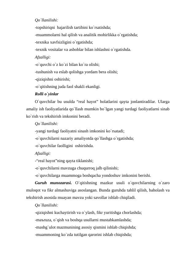 Qo`llanilishi:
-topshiriqni  bajarilish tartibini ko`rsatishda;
-muammolarni hal qilish va analitik mohirlikka o`rgatishda;
-texnika xavfsizligini o`rgatishda;
-texnik vositalar va asboblar bilan ishlashni o`rgatishda.
Afzalligi:
-o`quvchi o`z ko`zi bilan ko`ra olishi;
-tushunish va eslab qolishga yordam bera olishi;
-qiziqishni oshirishi;
-o`qitishning juda faol shakli ekanligi.   
Rolli o`yinlar
O`quvchilar bu usulda “real hayot” holatlarini qayta jonlantiradilar. Ularga
amaliy ish faoliyatlarida qo`llash mumkin bo`lgan yangi turdagi faoliyatlarni sinab
ko`rish va tekshirish imkonini beradi.
Qo`llanilishi:
-yangi turdagi faoliyatni sinash imkonini ko`rsatadi;
-o`quvchilarni nazariy amaliyotda qo`llashga o`rgatishda;
-o`quvchilar faolligini  oshirishda.
Afzalligi:
-“real hayot”ning qayta tiklanishi;
-o`quvchilarni mavzuga chuqurroq jalb qilinishi;
-o`quvchilarga muammoga boshqacha yondoshuv imkonini berishi.
Guruh  munozarasi. O`qitishning  mazkur  usuli  o`quvchilarning  o`zaro
muloqot va fikr almashuviga asoslangan. Bunda guruhda tahlil qilish, baholash va
tekshirish asosida muayan mavzu yoki savollar ishlab chiqiladi.
Qo`llanilishi:
-qiziqishni kuchaytirish va o`ylash, fikr yuritishga chorlashda;
-maъruza, o`qish va boshqa usullarni mustahkamlashda;
-mashg`ulot mazmunining asosiy qismini ishlab chiqishda;
-muammoning ko`zda tutilgan qarorini ishlab chiqishda;
