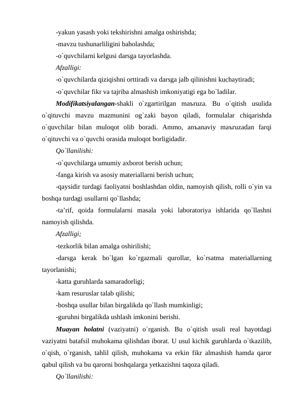 -yakun yasash yoki tekshirishni amalga oshirishda;
-mavzu tushunarliligini baholashda;
-o`quvchilarni kelgusi darsga tayorlashda.
Afzalligi:
-o`quvchilarda qiziqishni orttiradi va darsga jalb qilinishni kuchaytiradi;
-o`quvchilar fikr va tajriba almashish imkoniyatigi ega bo`ladilar.
Modifikatsiyalangan-shakli  o`zgartirilgan  maъruza.  Bu  o`qitish  usulida
o`qituvchi  mavzu  mazmunini  og`zaki  bayon  qiladi,  formulalar  chiqarishda
o`quvchilar  bilan  muloqot  olib  boradi.  Ammo,  anъanaviy  maъruzadan  farqi
o`qituvchi va o`quvchi orasida muloqot borligidadir.
Qo`llanilishi:
-o`quvchilarga umumiy axborot berish uchun;
-fanga kirish va asosiy materiallarni berish uchun;
-qaysidir turdagi faoliyatni boshlashdan oldin, namoyish qilish, rolli o`yin va
boshqa turdagi usullarni qo`llashda;
-ta’rif,  qoida  formulalarni  masala  yoki  laboratoriya  ishlarida  qo`llashni
namoyish qilishda.
Afzalligi;
-tezkorlik bilan amalga oshirilishi;
-darsga  kerak  bo`lgan  ko`rgazmali  qurollar,  ko`rsatma  materiallarning
tayorlanishi;
-katta guruhlarda samaradorligi;
-kam resuruslar talab qilishi;
-boshqa usullar bilan birgalikda qo`llash mumkinligi;
-guruhni birgalikda ushlash imkonini berishi.
Muayan  holatni (vaziyatni)  o`rganish.  Bu  o`qitish  usuli  real  hayotdagi
vaziyatni batafsil muhokama qilishdan iborat. U usul kichik guruhlarda o`tkazilib,
o`qish, o`rganish, tahlil qilish, muhokama va erkin fikr almashish hamda qaror
qabul qilish va bu qarorni boshqalarga yetkazishni taqoza qiladi.
Qo`llanilishi:
