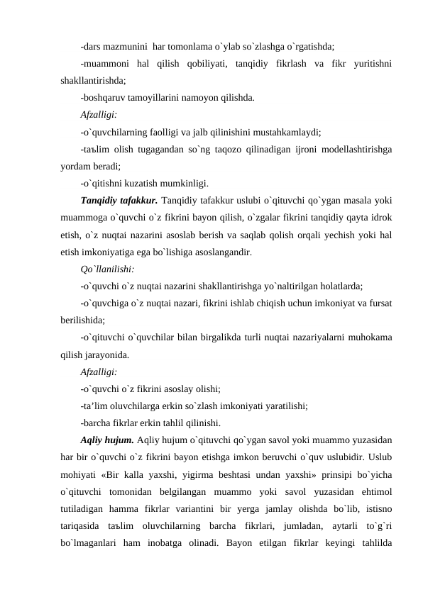 -dars mazmunini  har tomonlama o`ylab so`zlashga o`rgatishda;
-muammoni  hal  qilish  qobiliyati,  tanqidiy  fikrlash  va  fikr  yuritishni
shakllantirishda;
-boshqaruv tamoyillarini namoyon qilishda.
Afzalligi:
-o`quvchilarning faolligi va jalb qilinishini mustahkamlaydi;
-taъlim olish tugagandan so`ng taqozo qilinadigan ijroni modellashtirishga
yordam beradi;
-o`qitishni kuzatish mumkinligi.
Tanqidiy tafakkur. Tanqidiy tafakkur uslubi o`qituvchi qo`ygan masala yoki
muammoga o`quvchi o`z fikrini bayon qilish, o`zgalar fikrini tanqidiy qayta idrok
etish, o`z nuqtai nazarini asoslab berish va saqlab qolish orqali yechish yoki hal
etish imkoniyatiga ega bo`lishiga asoslangandir.
Qo`llanilishi:
-o`quvchi o`z nuqtai nazarini shakllantirishga yo`naltirilgan holatlarda;
-o`quvchiga o`z nuqtai nazari, fikrini ishlab chiqish uchun imkoniyat va fursat
berilishida;
-o`qituvchi o`quvchilar bilan birgalikda turli nuqtai nazariyalarni muhokama
qilish jarayonida.
Afzalligi:
-o`quvchi o`z fikrini asoslay olishi;
-ta’lim oluvchilarga erkin so`zlash imkoniyati yaratilishi;
-barcha fikrlar erkin tahlil qilinishi.
Aqliy hujum. Aqliy hujum o`qituvchi qo`ygan savol yoki muammo yuzasidan
har bir o`quvchi o`z fikrini bayon etishga imkon beruvchi o`quv uslubidir. Uslub
mohiyati «Bir kalla yaxshi, yigirma beshtasi  undan yaxshi» prinsipi  bo`yicha
o`qituvchi  tomonidan  belgilangan  muammo  yoki  savol  yuzasidan  ehtimol
tutiladigan  hamma  fikrlar  variantini  bir  yerga  jamlay  olishda  bo`lib,  istisno
tariqasida  taъlim  oluvchilarning  barcha  fikrlari,  jumladan,  aytarli  to`g`ri
bo`lmaganlari  ham  inobatga  olinadi.  Bayon  etilgan  fikrlar  keyingi  tahlilda
