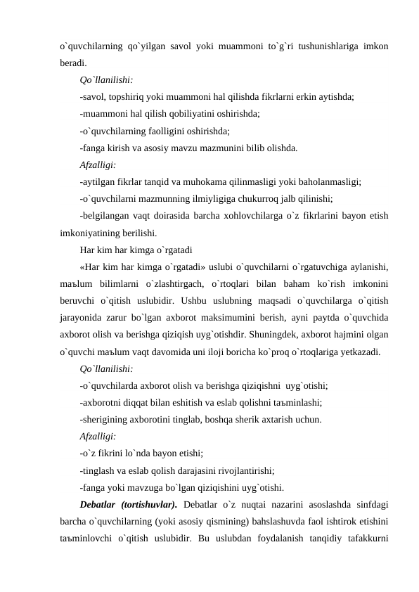 o`quvchilarning qo`yilgan savol yoki muammoni to`g`ri tushunishlariga imkon
beradi.
Qo`llanilishi:
-savol, topshiriq yoki muammoni hal qilishda fikrlarni erkin aytishda;
-muammoni hal qilish qobiliyatini oshirishda;
-o`quvchilarning faolligini oshirishda;
-fanga kirish va asosiy mavzu mazmunini bilib olishda.
Afzalligi:
-aytilgan fikrlar tanqid va muhokama qilinmasligi yoki baholanmasligi;
-o`quvchilarni mazmunning ilmiyligiga chukurroq jalb qilinishi;
-belgilangan vaqt doirasida barcha xohlovchilarga o`z fikrlarini bayon etish
imkoniyatining berilishi.
Har kim har kimga o`rgatadi
«Har kim har kimga o`rgatadi» uslubi o`quvchilarni o`rgatuvchiga aylanishi,
maъlum  bilimlarni  o`zlashtirgach,  o`rtoqlari  bilan  baham  ko`rish  imkonini
beruvchi  o`qitish  uslubidir.  Ushbu  uslubning  maqsadi  o`quvchilarga  o`qitish
jarayonida zarur bo`lgan axborot maksimumini berish, ayni paytda o`quvchida
axborot olish va berishga qiziqish uyg`otishdir. Shuningdek, axborot hajmini olgan
o`quvchi maъlum vaqt davomida uni iloji boricha ko`proq o`rtoqlariga yetkazadi.
Qo`llanilishi:
-o`quvchilarda axborot olish va berishga qiziqishni  uyg`otishi;
-axborotni diqqat bilan eshitish va eslab qolishni taъminlashi;
-sherigining axborotini tinglab, boshqa sherik axtarish uchun.
Afzalligi:
-o`z fikrini lo`nda bayon etishi;
-tinglash va eslab qolish darajasini rivojlantirishi;
-fanga yoki mavzuga bo`lgan qiziqishini uyg`otishi.
Debatlar  (tortishuvlar).  Debatlar  o`z  nuqtai  nazarini  asoslashda  sinfdagi
barcha o`quvchilarning (yoki asosiy qismining) bahslashuvda faol ishtirok etishini
taъminlovchi  o`qitish  uslubidir.  Bu  uslubdan  foydalanish  tanqidiy  tafakkurni
