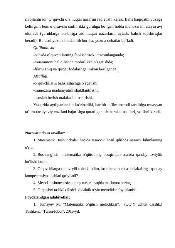 rivojlantiradi. O`quvchi o`z nuqtai nazarini rad etishi kerak. Bahs haqiqatni yuzaga
keltirgani bois o`qituvchi sinfni ikki guruhga bo`lgan holda munozarani atayin avj
oldiradi  (guruhlarga bir-biriga zid  nuqtai  nazarlarni  aytadi, bahsli  topshiriqlar
beradi). Bu usul yozma holda olib borilsa, yozma debatlar bo`ladi.
Qo`llanilishi:
-bahsda o`quvchilarning faol ishtiroki taъminlanganda;
-muammoni hal qilishda mohirlikka o`rgatishda;
-fikrni aniq va qisqa ifodalashga imkon berilganda.;  
Afzalligi:
-o`quvchilarni bahslashishga o`rgatishi;
-munozara madaniyatini shakllantirishi;
-asoslab berish malakasini oshirishi.
Yuqorida aytilganlardan ko‘rinadiki, har bir ta’lim metodi tarkibiga muayyan
ta’lim-tarbiyaviy vazifani bajarishga qaratilgan ish-harakat usullari, yo‘llari kiradi.
Nazorat uchun savollar:
1. Matematik  tushunchalar haqida tasavvur hosil qilishda nazariy bilimlarning
o‘rni.
2. Boshlang‘ich  matematika o‘qitishning bosqichlari orasida qanday uzviylik
bo‘lishi lozim. 
3. O‘quvchilarga o‘quv yili oxirida bilim, ko‘nikma hamda malakalariga qanday
kompetentsiya talablari qo‘yiladi? 
4. Metod  tushunchasiva uning turlari  haqida ma’lumot bering. 
5. O‘qitishni tashkil qilishda didaktik o‘yin metodidan foydalanish.
Foydalanilgan adabiyotlar:
1.  Jumayev M. ”Matematika o‘qitish metodikasi”.  (OO‘Y uchun darslik.)
Toshkent. “Turon-Iqbol”, 2016-yil.
