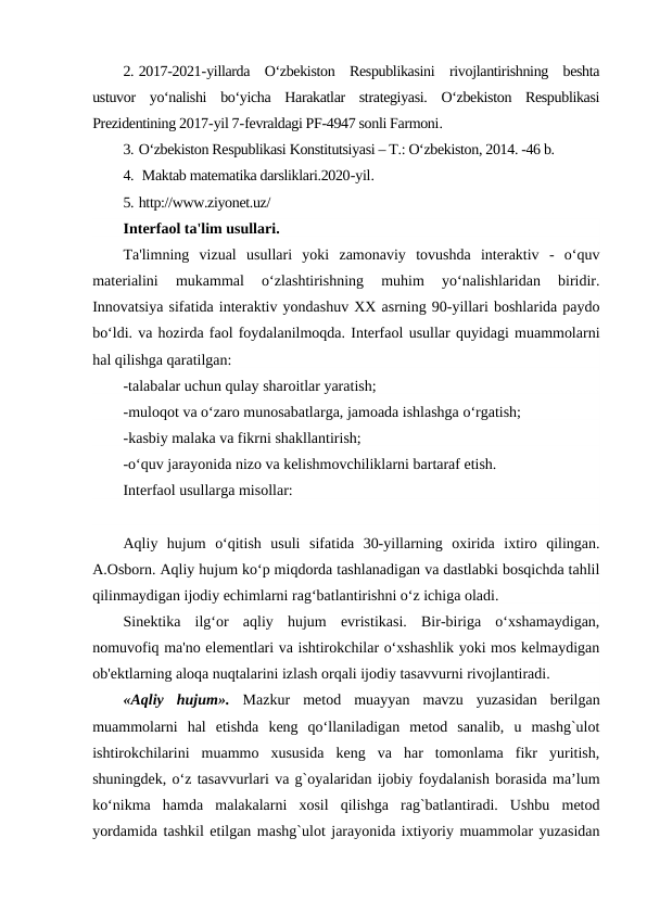 2. 2017-2021-yillarda  O‘zbekiston  Respublikasini  rivojlantirishning  beshta
ustuvor  yo‘nalishi  bo‘yicha  Harakatlar  strategiyasi.  O‘zbekiston  Respublikasi
Prezidentining 2017-yil 7-fevraldagi PF-4947 sonli Farmoni.
3. O‘zbekiston Respublikasi Konstitutsiyasi – T.: O‘zbekiston, 2014. -46 b.
4.  Maktab matematika darsliklari.2020-yil. 
5. http://www.ziyonet.uz/
Interfaol ta'lim usullari.
Ta'limning  vizual  usullari  yoki  zamonaviy  tovushda  interaktiv  -  o‘quv
materialini  mukammal  o‘zlashtirishning  muhim  yo‘nalishlaridan  biridir.
Innovatsiya sifatida interaktiv yondashuv XX asrning 90-yillari boshlarida paydo
bo‘ldi. va hozirda faol foydalanilmoqda. Interfaol usullar quyidagi muammolarni
hal qilishga qaratilgan:
-talabalar uchun qulay sharoitlar yaratish;
-muloqot va o‘zaro munosabatlarga, jamoada ishlashga o‘rgatish;
-kasbiy malaka va fikrni shakllantirish;
-o‘quv jarayonida nizo va kelishmovchiliklarni bartaraf etish.
Interfaol usullarga misollar:
Aqliy  hujum  o‘qitish  usuli  sifatida  30-yillarning  oxirida  ixtiro  qilingan.
A.Osborn. Aqliy hujum ko‘p miqdorda tashlanadigan va dastlabki bosqichda tahlil
qilinmaydigan ijodiy echimlarni rag‘batlantirishni o‘z ichiga oladi.
Sinektika  ilg‘or  aqliy  hujum  evristikasi.  Bir-biriga  o‘xshamaydigan,
nomuvofiq ma'no elementlari va ishtirokchilar o‘xshashlik yoki mos kelmaydigan
ob'ektlarning aloqa nuqtalarini izlash orqali ijodiy tasavvurni rivojlantiradi.
«Aqliy  hujum».  Mazkur  metod  muayyan  mavzu  yuzasidan  berilgan
muammolarni  hal  etishda  keng  qo‘llaniladigan  metod  sanalib,  u  mashg`ulot
ishtirokchilarini  muammo  xususida  keng  va  har  tomonlama  fikr  yuritish,
shuningdek, o‘z tasavvurlari va g`oyalaridan ijobiy foydalanish borasida ma’lum
ko‘nikma  hamda  malakalarni  xosil  qilishga  rag`batlantiradi.  Ushbu  metod
yordamida tashkil etilgan mashg`ulot jarayonida ixtiyoriy muammolar yuzasidan
