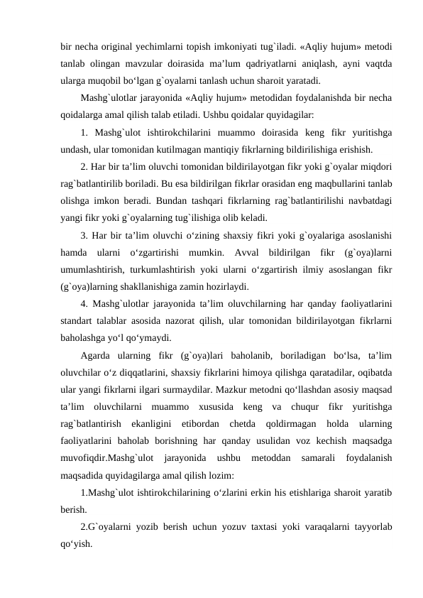 bir necha original yechimlarni topish imkoniyati tug`iladi. «Aqliy hujum» metodi
tanlab olingan mavzular doirasida ma’lum qadriyatlarni  aniqlash, ayni  vaqtda
ularga muqobil bo‘lgan g`oyalarni tanlash uchun sharoit yaratadi.
Mashg`ulotlar jarayonida «Aqliy hujum» metodidan foydalanishda bir necha
qoidalarga amal qilish talab etiladi. Ushbu qoidalar quyidagilar:
1.  Mashg`ulot  ishtirokchilarini  muammo  doirasida  keng  fikr  yuritishga
undash, ular tomonidan kutilmagan mantiqiy fikrlarning bildirilishiga erishish.
2. Har bir ta’lim oluvchi tomonidan bildirilayotgan fikr yoki g`oyalar miqdori
rag`batlantirilib boriladi. Bu esa bildirilgan fikrlar orasidan eng maqbullarini tanlab
olishga imkon beradi. Bundan tashqari fikrlarning rag`batlantirilishi navbatdagi
yangi fikr yoki g`oyalarning tug`ilishiga olib keladi.
3. Har bir ta’lim oluvchi o‘zining shaxsiy fikri yoki g`oyalariga asoslanishi
hamda  ularni  o‘zgartirishi  mumkin.  Avval  bildirilgan  fikr  (g`oya)larni
umumlashtirish, turkumlashtirish yoki ularni o‘zgartirish ilmiy asoslangan fikr
(g`oya)larning shakllanishiga zamin hozirlaydi.
4. Mashg`ulotlar jarayonida ta’lim oluvchilarning har qanday faoliyatlarini
standart talablar asosida nazorat qilish, ular tomonidan bildirilayotgan fikrlarni
baholashga yo‘l qo‘ymaydi. 
Agarda  ularning  fikr  (g`oya)lari  baholanib,  boriladigan  bo‘lsa,  ta’lim
oluvchilar o‘z diqqatlarini, shaxsiy fikrlarini himoya qilishga qaratadilar, oqibatda
ular yangi fikrlarni ilgari surmaydilar. Mazkur metodni qo‘llashdan asosiy maqsad
ta’lim  oluvchilarni  muammo  xususida  keng  va  chuqur  fikr  yuritishga
rag`batlantirish  ekanligini  etibordan  chetda  qoldirmagan  holda  ularning
faoliyatlarini  baholab  borishning  har  qanday  usulidan  voz  kechish  maqsadga
muvofiqdir.Mashg`ulot  jarayonida  ushbu  metoddan  samarali  foydalanish
maqsadida quyidagilarga amal qilish lozim:
1.Mashg`ulot ishtirokchilarining o‘zlarini erkin his etishlariga sharoit yaratib
berish.
2.G`oyalarni yozib berish uchun yozuv taxtasi yoki varaqalarni tayyorlab
qo‘yish.
