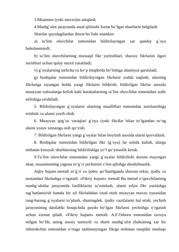 3.Muammo (yoki mavzu)ni aniqlash.
4.Mashg`ulot jarayonida amal qilinishi lozim bo‘lgan shartlarni belgilash. 
Shartlar quyidagilardan iborat bo‘lishi mumkin:
a)  ta’lim  oluvchilar  tomonidan  bildirilayotgan  xar  qanday  g`oya
baholanmaydi;
b) ta’lim oluvchilarning mustaqil fikr yuritishlari, shaxsiy fikrlarini ilgari
surishlari uchun qulay muxit yaratiladi;
v) g`oyalarning turlicha va ko‘p miqdorda bo‘lishiga ahamiyat qaratiladi;
g)  boshqalar  tomonidan  bildirilayotgan  fikrlarni  yodda  saqlash,  ularning
fikrlariga  tayangan  holda  yangi  fikrlarni  bildirish,  bildirilgan  fikrlar  asosida
muayyan xulosalarga kelish kabi harakatlarning ta’lim oluvchilar tomonidan sodir
etilishiga erishiladi.
5. Bildirilayotgan  g`oyalarni  ularning mualliflari  tomonidan asoslanishiga
erishish va ularni yozib olish.
6. Muayyan qog`oz varaqlari g`oya (yoki fikr)lar bilan to‘lgandan so‘ng
ularni yozuv taxtasiga osib qo‘yish.
7. Bildirilgan fikrlarni yangi g`oyalar bilan boyitish asosida ularni quvvatlash.
8.  Boshqalar  tomonidan  bildirilgan  fikr  (g`oya)  lar  ustida  kulish,  ularga
nisbatan kinoyali sharhlarning bildirilishiga yo‘l qo‘ymaslik kerak.
9.Ta’lim oluvchilar tomonidan yangi g`oyalar bildirilishi davom etayotgan
ekan, muammoning yagona to‘g`ri yechimini e’lon qilishga shoshilmaslik. 
Aqliy hujum metodi to‘g`ri va ijobiy qo‘llanilganda shaxsni erkin, ijodiy va
nostandart fikrlashga o‘rgatadi. «Fikriy hujum» metodi Bu metod o‘quvchilarning
mashg`ulotlar  jarayonida  faolliklarini  ta’minlash,  ularni  erkin  fikr  yuritishga
rag`batlantirish hamda bir xil fikrlashdan ozod etish muayyan mavzu yuzasidan
rang-barang g`oyalarni to‘plash, shuningdek, ijodiy vazifalarni hal etish, yechish
jarayonining  dastlabki  bosqichida  paydo  bo‘lgan  fikrlarni  yechishga  o‘rgatish
uchun  xizmat  qiladi.  «Fikriy  hujum»  metodi.  A.F.Osborn  tomonidan  tavsiya
etilgan bo‘lib, uning  asosiy  tamoyili  va sharti  mashg`ulot  (bahs)ning  xar  bir
ishtirokchisi tomonidan o‘rtaga tashlanayotgan fikrga nisbatan tanqidni mutlaqo
