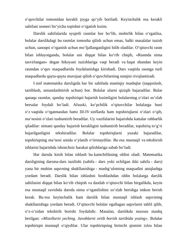 o‘quvchilar  tomonidan  kerakli  joyga  qo‘yib  boriladi.  Keyinchalik  esa  kerakli
sahifani nomeri bo‘yicha topishni o‘rgatish lozim.
Darslik sahifalarida syujetli  rasmlar bor bo‘lib, mohirlik bilan o‘rgatilsa,
bolalar darslikdagi bu rasmlar tomosha qilish uchun emas, balki masalalar tuzish
uchun, sanoqni o‘rganish uchun mo‘ljallanganligini bilib oladilar. O‘qituvchi rasm
bilan  ishlayotganda,  bolalar  uni  diqqat  bilan  ko‘rib  chiqib,  «Rasmda  nima
tasvirlangan»  degan hikoyani  tuzishlariga  vaqt  beradi  va faqat  shundan  keyin
rasmdan o‘quv maqsadlarida foydalanishga kirishadi. Dars vaqtida rasmga turli
maqsadlarda qayta-qayta murojaat qilish o‘quvchilarning nutqini rivojlantiradi.
I sinf matematika darsligida har bir sahifada mantiqiy mashqlar (taqqoslash,
tartiblash, umumlashtirish uchun) bor. Bolalar ularni qiziqib bajaradilar. Bular
qanaqa rasmlar, qanday topshiriqni bajarish lozimligini bolalarning o‘zlari so‘zlab
bersalar  foydali  bo‘ladi.  Afsuski,  ko‘pchilik  o‘qituvchilar  bolalarga  buni
o‘z vaqtida o‘rgatmasdan hatto III-IV sinflarda ham topshiriqlarni o‘zlari o‘qib,
ma’nosini o‘zlari tushuntirib beradilar. Uy vazifalarini bajarishda kattalar rahbarlik
qiladilar: nimani qanday bajarish kerakligini tushuntirib beradilar, topshiriq to‘g‘ri
bajarilganligini  tekshiradilar.  Bolalar  topshiriqlarni  yuzaki  bajaradilar,
topshiriqning ma’nosi ustida o‘ylanib o‘tirmaydilar. Bu esa mustaqil va tekshirish
ishlarini bajarishda ishonchsiz harakat qilishlariga sabab bo‘ladi.
Har darsda kitob bilan ishlash bu kamchilikning oldini oladi. Matematika
darsligining darsma-dars tuzilishi (sahifa - dars yoki ochilgan ikki sahifa - dars)
yana bir muhim uquvning shakllanishiga - mashg‘ulotning maqsadini aniqlashga
yordam  beradi.  Darslik  bilan  ishlashni  boshlashdan  oldin  bolalarga  darslik
sahifasini diqqat bilan ko‘rib chiqish va dastlab o‘qituvchi bilan birgalikda, keyin
esa mustaqil ravishda darsda nima o‘rganilishini so‘zlab berishga imkon berish
kerak.  Bu esa  keyinchalik  ham  darslik  bilan  mustaqil  ishlash  uquvining
shakllanishiga yordam beradi. O‘qituvchi bolalar egallagan uquvlarni tahlil qilib,
o‘z-o‘zidan  tekshirib  borishi  foydalidir.  Masalan,  darslikda  maxsus  mashq
berilgan: «Misollarni yeching. Javoblarni ortib borish tartibida yozing». Bolalar
topshiriqni mustaqil o‘qiydilar. Ular topshiriqning birinchi qismini ixlos bilan
