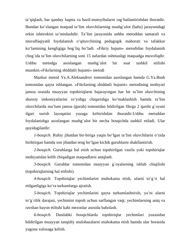 ta’qiqlash, har qanday luqma va hazil-mutoyibalarni rag`batlantirishdan iboratdir.
Bundan ko‘zlangan maqsad ta’lim oluvchilarning mashg`ulot (bahs) jarayonidagi
erkin ishtirokini ta’minlashdir. Ta’lim jarayonida ushbu metoddan samarali va
muvaffaqiyatli  foydalanish  o‘qituvchining  pedagogik  mahorati  va  tafakkur
ko‘lamining kengligiga bog`liq bo‘ladi. «Fikriy hujum» metodidan foydalanish
chog`ida ta’lim oluvchilarning soni 15 nafardan oshmasligi maqsadga muvofiqdir.
Ushbu  metodga  asoslangan  mashg`ulot  bir  soat  tashkil  etilishi
mumkin.«Fikrlarning shiddatli hujumi» metodi
Mazkur metod Ye.A.Aleksandrov tomonidan asoslangan hamda G.Ya.Bush
tomonidan qayta ishlangan. «Fikrlarning shiddatli hujumi» metodining mohiyati
jamoa orasida muayyan topshiriqlarni bajarayotgan har bir ta’lim oluvchining
shaxsiy  imkoniyatlarini  ro‘yobga  chiqarishga  ko‘maklashish  hamda  ta’lim
oluvchilarda ma’lum jamoa (guruh) tomonidan bildirilgan fikrga 2 qarshi g`oyani
ilgari  surish  layoqatini  yuzaga  keltirishdan  iboratdir.Ushbu  metoddan
foydalanishga asoslangan mashg`ulot bir necha bosqichda tashkil etiladi. Ular
quyidagilardir:
1-bosqich. Ruhiy jihatdan bir-biriga yaqin bo‘lgan ta’lim oluvchilarni o‘zida
biriktirgan hamda son jihatdan teng bo‘lgan kichik guruhlarni shakllantirish.
2-bosqich. Guruhlarga hal etish uchun topshirilgan vazifa yoki topshiriqlar
mohiyatidan kelib chiqadigan maqsadlarni aniqlash.
3-bosqich. Guruhlar  tomonidan  muayyan  g`oyalarning  ishlab  chiqilishi
(topshiriqlarning hal etilishi).
4-bosqich. Topshiriqlar  yechimlarini  muhokama  etish,  ularni  to‘g`ri  hal
etilganligiga ko‘ra turkumlarga ajratish.
5-bosqich. Topshiriqlar  yechimlarini  qayta  turkumlashtirish,  ya’ni  ularni
to‘g`rilik darajasi, yechimini topish uchun sarflangan vaqt, yechimlarning aniq va
ravshan bayon etilishi kabi mezonlar asosida baholash. 
6-bosqich. 
Dastlabki  bosqichlarda  topshiriqlar  yechimlari  yuzasidan
bildirilgan muayyan tanqidiy mulohazalarni muhokama etish hamda ular borasida
yagona xulosaga kelish.
