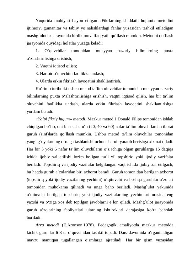Yuqorida mohiyati bayon etilgan «Fikrlarning shiddatli hujumi» metodini
ijtimoiy, gumanitar va tabiiy yo‘nalishlardagi fanlar yuzasidan tashkil etiladigan
mashg`ulotlar jarayonida birdik muvaffaqiyatli qo‘llash mumkin. Metodni qo‘llash
jarayonida quyidagi holatlar yuzaga keladi:
1.  O‘quvchilar  tomonidan  muayyan  nazariy  bilimlarning  puxta
o‘zlashtirilishiga erishish;
2. Vaqtni iqtisod qilish;
3. Har bir o‘quvchini faollikka undash;
4. Ularda erkin fikrlash layoqatini shakllantirish.
Ko‘rinib turibdiki ushbu metod ta’lim oluvchilar tomonidan muayyan nazariy
bilimlarning puxta o‘zlashtirilishiga erishish, vaqtni iqtisod qilish, har bir ta’lim
oluvchini  faollikka  undash,  ularda  erkin  fikrlash  layoqatini  shakllantirishga
yordam beradi. 
«Yalpi fikriy hujum» metodi. Mazkur metod J.Donald Filips tomonidan ishlab
chiqilgan bo‘lib, uni bir necha o‘n (20, 40 va 60) nafar ta’lim oluvchilardan iborat
guruh (sinf)larda qo‘llash mumkin. Ushbu metod ta’lim oluvchilar tomonidan
yangi g`oyalarning o‘rtaga tashlanishi uchun sharoit yaratib berishga xizmat qiladi.
Har bir 5 yoki 6 nafar ta’lim oluvchilarni o‘z ichiga olgan guruhlarga 15 daqiqa
ichida ijobiy xal etilishi lozim bo‘lgan turli xil topshiriq yoki ijodiy vazifalar
beriladi. Topshiriq va ijodiy vazifalar belgilangan vaqt ichida ijobiy xal etilgach,
bu haqda guruh a’zolaridan biri axborot beradi. Guruh tomonidan berilgan axborot
(topshiriq yoki ijodiy vazifaning yechimi) o‘qituvchi va boshqa guruhlar a’zolari
tomonidan  muhokama  qilinadi  va  unga  baho  beriladi.  Mashg`ulot  yakunida
o‘qituvchi  berilgan  topshiriq yoki  ijodiy vazifalarning  yechimlari  orasida  eng
yaxshi va o‘ziga xos deb topilgan javoblarni e’lon qiladi. Mashg`ulot jarayonida
guruh  a’zolarining  faoliyatlari  ularning  ishtiroklari  darajasiga  ko‘ra  baholab
boriladi.
Arra  metodi (E.Aronson,1978).  Pedagogik  amaliyotda  mazkur  metodda
kichik guruhlar 6-8 ta o‘quvchidan tashkil topadi. Dars davomida o‘rganiladigan
mavzu  mantiqan  tugallangan  qismlarga  ajratiladi.  Har  bir  qism  yuzasidan
