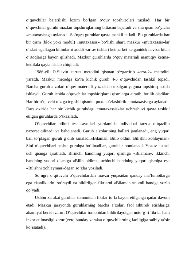 o‘quvchilar  bajarilishi  lozim  bo‘lgan  o‘quv  topshiriqlari  tuziladi.  Har  bir
o‘quvchilar guruhi mazkur topshiriqlarning bittasini bajaradi va shu qism bo‘yicha
«mutaxasis»ga aylanadi. So‘ngra guruhlar qayta tashkil etiladi. Bu guruhlarda har
bir qism (blok yoki modul) «mutaxassis» bo‘lishi shart, mazkur «mutaxassis»lar
o‘zlari egallagan bilimlarni xuddi «arra» tishlari ketma-ket kelganidek navbat bilan
o‘rtoqlariga bayon qilishadi. Mazkur guruhlarda o‘quv materiali mantiqiy ketma-
ketlikda qayta ishlab chiqiladi.
1986-yili  R.Slavin  «arra»  metodini  qisman  o‘zgartirib  «arra-2»  metodini
yaratdi.  Mazkur  metodga  ko‘ra  kichik  guruh  4-5  o‘quvchidan  tashkil  topadi.
Barcha guruh a’zolari o‘quv materiali yuzasidan tuzilgan yagona topshiriq ustida
ishlaydi. Guruh ichida o‘quvchilar topshiriqlarni qismlarga ajratib, bo‘lib oladilar.
Har bir o‘quvchi o‘ziga tegishli qismini puxta o‘zlashtirib «mutaxasis»ga aylanadi.
Dars oxirida har bir kichik guruhdagi «mutaxassis»lar uchrashuvi qayta tashkil
etilgan guruhlarda o‘tkaziladi.
O‘quvchilar  bilimi  test  savollari  yordamida  individual  tarzda  o‘tqazilib
nazorat qilinadi va baholanadi. Guruh a’zolarining ballari jamlanadi, eng yuqori
ball to‘plagan guruh g`olib sanaladi.«Bilaman. Bilib oldim. Bilishni xohlayman»
Sinf o‘quvchilari beshta guruhga bo‘linadilar, guruhlar nomlanadi. Yozuv taxtasi
uch  qismga  ajratiladi.  Birinchi  bandning  yuqori  qismiga  «Bilaman»,  ikkinchi
bandning yuqori qismiga «Bilib oldim», uchinchi bandning yuqori qismiga esa
«Bilishni xohlayman»degan so‘zlar yoziladi.
So‘ngra o‘qituvchi o‘quvchilardan mavzu yuqasidan qanday ma’lumotlarga
ega ekanliklarini so‘raydi va bildirilgan fikrlarni «Bilaman »nomli bandga yozib
qo‘yadi.
Ushbu xarakat guruhlar tomonidan fikrlar to‘la bayon etilganga qadar davom
etadi. Mazkur  jarayonda  guruhlarning  barcha  a’zolari  faol  ishtirok  etishlariga
ahamiyat berish zarur. O‘quvchilar tomonidan bildirilayotgan noto‘g`ri fikrlar ham
inkor etilmasligi zarur (zero bunday xarakat o‘quvchilarning faolligiga salbiy ta’sir
ko‘rsatadi).
