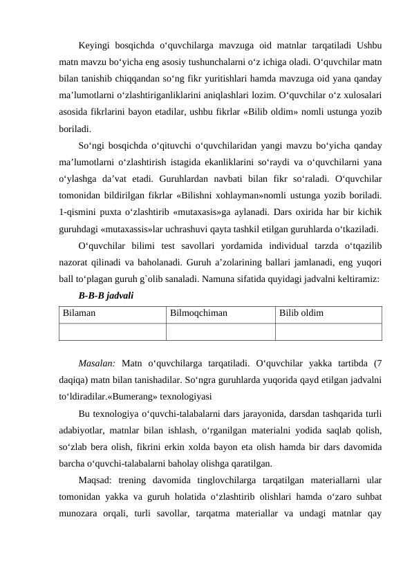 Keyingi  bosqichda  o‘quvchilarga  mavzuga  oid  matnlar  tarqatiladi  Ushbu
matn mavzu bo‘yicha eng asosiy tushunchalarni o‘z ichiga oladi. O‘quvchilar matn
bilan tanishib chiqqandan so‘ng fikr yuritishlari hamda mavzuga oid yana qanday
ma’lumotlarni o‘zlashtiriganliklarini aniqlashlari lozim. O‘quvchilar o‘z xulosalari
asosida fikrlarini bayon etadilar, ushbu fikrlar «Bilib oldim» nomli ustunga yozib
boriladi.
So‘ngi bosqichda o‘qituvchi o‘quvchilaridan yangi mavzu bo‘yicha qanday
ma’lumotlarni o‘zlashtirish istagida ekanliklarini so‘raydi va o‘quvchilarni yana
o‘ylashga  da’vat  etadi.  Guruhlardan  navbati  bilan  fikr  so‘raladi.  O‘quvchilar
tomonidan bildirilgan fikrlar «Bilishni xohlayman»nomli ustunga yozib boriladi.
1-qismini puxta o‘zlashtirib «mutaxasis»ga aylanadi. Dars oxirida har bir kichik
guruhdagi «mutaxassis»lar uchrashuvi qayta tashkil etilgan guruhlarda o‘tkaziladi.
O‘quvchilar  bilimi  test  savollari  yordamida  individual  tarzda  o‘tqazilib
nazorat qilinadi va baholanadi. Guruh a’zolarining ballari jamlanadi, eng yuqori
ball to‘plagan guruh g`olib sanaladi. Namuna sifatida quyidagi jadvalni keltiramiz:
B-B-B jadvali
Bilaman
Bilmoqchiman
Bilib oldim
Masalan: Matn  o‘quvchilarga  tarqatiladi.  O‘quvchilar  yakka  tartibda  (7
daqiqa) matn bilan tanishadilar. So‘ngra guruhlarda yuqorida qayd etilgan jadvalni
to‘ldiradilar.«Bumerang» texnologiyasi
Bu texnologiya o‘quvchi-talabalarni dars jarayonida, darsdan tashqarida turli
adabiyotlar, matnlar bilan ishlash, o‘rganilgan materialni yodida saqlab qolish,
so‘zlab bera olish, fikrini erkin xolda bayon eta olish hamda bir dars davomida
barcha o‘quvchi-talabalarni baholay olishga qaratilgan.
Maqsad:  trening  davomida  tinglovchilarga  tarqatilgan  materiallarni  ular
tomonidan yakka va guruh holatida o‘zlashtirib olishlari hamda o‘zaro suhbat
munozara  orqali,  turli  savollar,  tarqatma  materiallar  va  undagi  matnlar  qay
