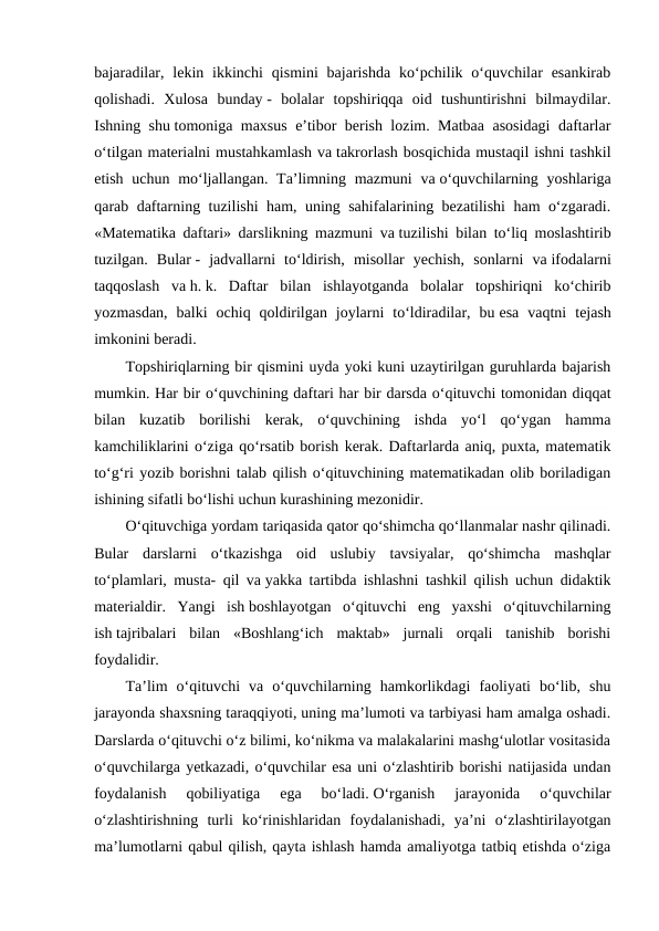 bajaradilar,  lekin ikkinchi  qismini  bajarishda  ko‘pchilik o‘quvchilar  esankirab
qolishadi.  Xulosa  bunday -  bolalar  topshiriqqa  oid  tushuntirishni  bilmaydilar.
Ishning shu tomoniga maxsus e’tibor berish lozim. Matbaa asosidagi  daftarlar
o‘tilgan materialni mustahkamlash va takrorlash bosqichida mustaqil ishni tashkil
etish uchun mo‘ljallangan. Ta’limning mazmuni  va o‘quvchilarning yoshlariga
qarab daftarning tuzilishi ham, uning sahifalarining bezatilishi ham o‘zgaradi.
«Matematika daftari» darslikning mazmuni va tuzilishi bilan to‘liq moslashtirib
tuzilgan.  Bular -  jadvallarni  to‘ldirish,  misollar  yechish,  sonlarni  va ifodalarni
taqqoslash  va h. k.  Daftar  bilan  ishlayotganda  bolalar  topshiriqni  ko‘chirib
yozmasdan,  balki  ochiq  qoldirilgan  joylarni  to‘ldiradilar,  bu esa  vaqtni  tejash
imkonini beradi.
Topshiriqlarning bir qismini uyda yoki kuni uzaytirilgan guruhlarda bajarish
mumkin. Har bir o‘quvchining daftari har bir darsda o‘qituvchi tomonidan diqqat
bilan  kuzatib  borilishi  kerak,  o‘quvchining  ishda  yo‘l  qo‘ygan  hamma
kamchiliklarini o‘ziga qo‘rsatib borish kerak. Daftarlarda aniq, puxta, matematik
to‘g‘ri yozib borishni talab qilish o‘qituvchining matematikadan olib boriladigan
ishining sifatli bo‘lishi uchun kurashining mezonidir.
O‘qituvchiga yordam tariqasida qator qo‘shimcha qo‘llanmalar nashr qilinadi.
Bular  darslarni  o‘tkazishga  oid  uslubiy  tavsiyalar,  qo‘shimcha  mashqlar
to‘plamlari, musta- qil va yakka tartibda ishlashni tashkil qilish uchun didaktik
materialdir.  Yangi  ish boshlayotgan  o‘qituvchi  eng  yaxshi  o‘qituvchilarning
ish tajribalari  bilan  «Boshlang‘ich  maktab»  jurnali  orqali  tanishib  borishi
foydalidir.
Ta’lim  o‘qituvchi  va  o‘quvchilarning  hamkorlikdagi  faoliyati  bo‘lib,  shu
jarayonda shaxsning taraqqiyoti, uning ma’lumoti va tarbiyasi ham amalga oshadi.
Darslarda o‘qituvchi o‘z bilimi, ko‘nikma va malakalarini mashg‘ulotlar vositasida
o‘quvchilarga yetkazadi, o‘quvchilar esa uni o‘zlashtirib borishi natijasida undan
foydalanish  qobiliyatiga  ega  bo‘ladi. O‘rganish  jarayonida  o‘quvchilar
o‘zlashtirishning  turli  ko‘rinishlaridan  foydalanishadi,  ya’ni  o‘zlashtirilayotgan
ma’lumotlarni qabul qilish, qayta ishlash hamda amaliyotga tatbiq etishda o‘ziga

