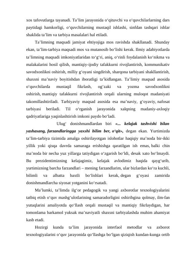 xos tafovutlarga tayanadi. Ta’lim jarayonida o‘qituvchi va o‘quvchilarlarning dars
paytidagi hamkorligi, o‘quvchilarning mustaqil ishlashi, sinfdan tashqari ishlar
shaklida ta’lim va tarbiya masalalari hal etiladi.
Ta’limning maqsadi jamiyat ehtiyojiga mos ravishda shakllanadi. Shunday
ekan, ta’lim-tarbiya maqsadi mos va mutanosib bo‘lishi kerak. Ilmiy adabiyotlarda
ta’limning maqsadi imkoniyatlaridan to‘g‘ri, aniq, o‘rinli foydalanish ko‘nikma va
malakalarini hosil qilish, mantiqiy-ijodiy tafakkurni rivojlantirish, kommunikativ
savodxonlikni oshirish, milliy g‘oyani singdirish, sharqona tarbiyani shakllantirish,
shaxsni ma’naviy boyitishdan iboratligi ta’kidlangan. Ta’limiy maqsad asosida
o‘quvchilarda  mustaqil  fikrlash,  og‘zaki  va  yozma  savodxonlikni
oshirish, mantiqiy  tafakkurni  rivojlantirish  orqali  ularning  muloqot  madaniyati
takomillashtiriladi. Tarbiyaviy maqsad asosida esa ma’naviy, g‘oyaviy, nafosat
tarbiyasi  beriladi.  Til  o‘rganish  jarayonida  xalqning  madaniy-axloqiy
qadriyatlariga yaqinlashtirish imkoni paydo bo‘ladi.   
 
     Ulug‘  donishmandlardan  biri  «...  kelajak  tashvishi  bilan
yashasang, farzandlaringga  yaxshi  bilim  ber, o‘qit», degan  ekan.  Yurtimizda
ta’lim-tarbiya tizimida amalga oshirilayotgan islohotlar haqiqiy ma’noda bir-ikki
yillik  yoki  qisqa  davrda  samaraga  erishishga  qaratilgan  ish  emas, balki  chin
ma’noda bir necha yuz yillarga tatiydigan o‘zgarish bo‘ldi, desak xato bo‘lmaydi.
Bu  prezidentimizning  kelajagimiz,  kelajak  avlodimiz  haqida  qayg‘urib,
yurtimizning barcha farzandlari – mening farzandlarim, ular bizlardan ko‘ra kuchli,
bilimli  va  albatta  baxtli  bo‘lishlari  kerak, degan  g‘oyasi  zamirida
donishmandlarcha siyosat yotganini ko‘rsatadi. 
Ma’lumki, ta’limda ilg‘or pedagogik va yangi axborotlar texnologiyalarini
tatbiq etish o‘quv mashg‘ulotlarining samaradorligini oshiribgina qolmay, ilm-fan
yutuqlarini  amaliyotda  qo‘llash  orqali  mustaqil  va  mantiqiy  fikrlaydigan,  har
tomonlama barkamol yuksak ma’naviyatli shaxsni tarbiyalashda muhim ahamiyat
kasb etadi.
Hozirgi  kunda  ta’lim  jarayonida  interfaol  metodlar  va  axborot
texnologiyalarini o‘quv jarayonida qo‘llashga bo‘lgan qiziqish kundan-kunga ortib
