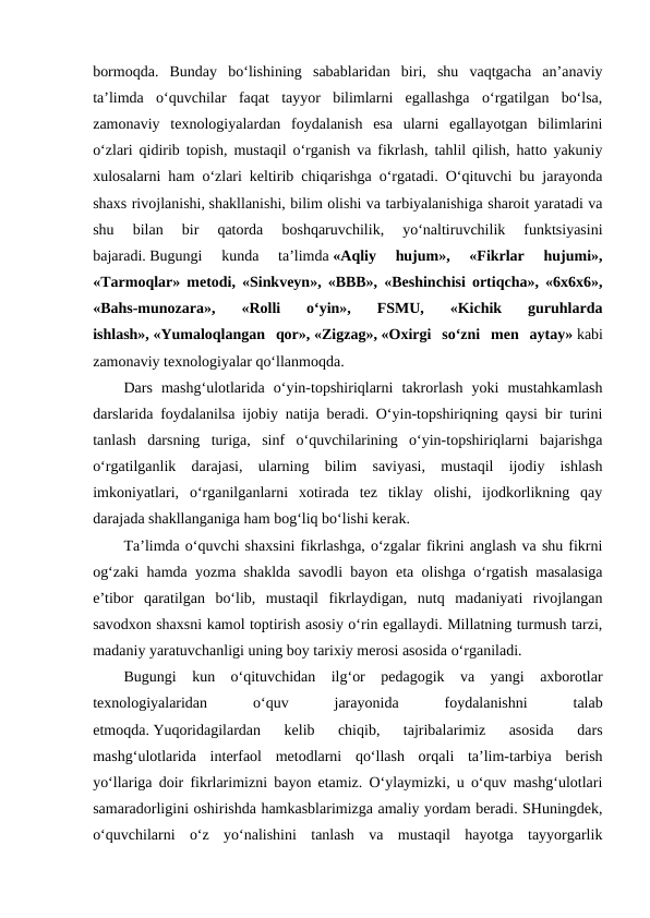 bormoqda.  Bunday  bo‘lishining  sabablaridan  biri,  shu  vaqtgacha  an’anaviy
ta’limda  o‘quvchilar  faqat  tayyor  bilimlarni  egallashga  o‘rgatilgan  bo‘lsa,
zamonaviy  texnologiyalardan  foydalanish  esa  ularni  egallayotgan  bilimlarini
o‘zlari qidirib topish, mustaqil o‘rganish va fikrlash, tahlil qilish, hatto yakuniy
xulosalarni ham o‘zlari keltirib chiqarishga o‘rgatadi. O‘qituvchi bu jarayonda
shaxs rivojlanishi, shakllanishi, bilim olishi va tarbiyalanishiga sharoit yaratadi va
shu  bilan  bir  qatorda  boshqaruvchilik,  yo‘naltiruvchilik  funktsiyasini
bajaradi. Bugungi  kunda  ta’limda «Aqliy  hujum»,  «Fikrlar  hujumi»,
«Tarmoqlar» metodi, «Sinkveyn», «BBB», «Beshinchisi ortiqcha», «6x6x6»,
«Bahs-munozara»,  «Rolli  o‘yin»,  FSMU,  «Kichik  guruhlarda
ishlash», «Yumaloqlangan  qor», «Zigzag», «Oxirgi  so‘zni  men  aytay» kabi
zamonaviy texnologiyalar qo‘llanmoqda. 
Dars  mashg‘ulotlarida  o‘yin-topshiriqlarni  takrorlash  yoki  mustahkamlash
darslarida foydalanilsa ijobiy natija beradi. O‘yin-topshiriqning qaysi bir turini
tanlash  darsning  turiga,  sinf  o‘quvchilarining  o‘yin-topshiriqlarni  bajarishga
o‘rgatilganlik  darajasi,  ularning  bilim  saviyasi,  mustaqil  ijodiy  ishlash
imkoniyatlari,  o‘rganilganlarni  xotirada  tez  tiklay  olishi,  ijodkorlikning  qay
darajada shakllanganiga ham bog‘liq bo‘lishi kerak.
Ta’limda o‘quvchi shaxsini fikrlashga, o‘zgalar fikrini anglash va shu fikrni
og‘zaki hamda yozma shaklda savodli bayon eta olishga o‘rgatish masalasiga
e’tibor  qaratilgan  bo‘lib,  mustaqil  fikrlaydigan,  nutq  madaniyati  rivojlangan
savodxon shaxsni kamol toptirish asosiy o‘rin egallaydi. Millatning turmush tarzi,
madaniy yaratuvchanligi uning boy tarixiy merosi asosida o‘rganiladi. 
Bugungi  kun  o‘qituvchidan  ilg‘or  pedagogik  va  yangi  axborotlar
texnologiyalaridan
 
o‘quv
 
jarayonida
 
foydalanishni
 
talab
etmoqda. Yuqoridagilardan  kelib  chiqib,  tajribalarimiz  asosida  dars
mashg‘ulotlarida  interfaol  metodlarni  qo‘llash  orqali  ta’lim-tarbiya  berish
yo‘llariga doir fikrlarimizni bayon etamiz. O‘ylaymizki, u o‘quv mashg‘ulotlari
samaradorligini oshirishda hamkasblarimizga amaliy yordam beradi. SHuningdek,
o‘quvchilarni  o‘z  yo‘nalishini  tanlash  va  mustaqil  hayotga  tayyorgarlik
