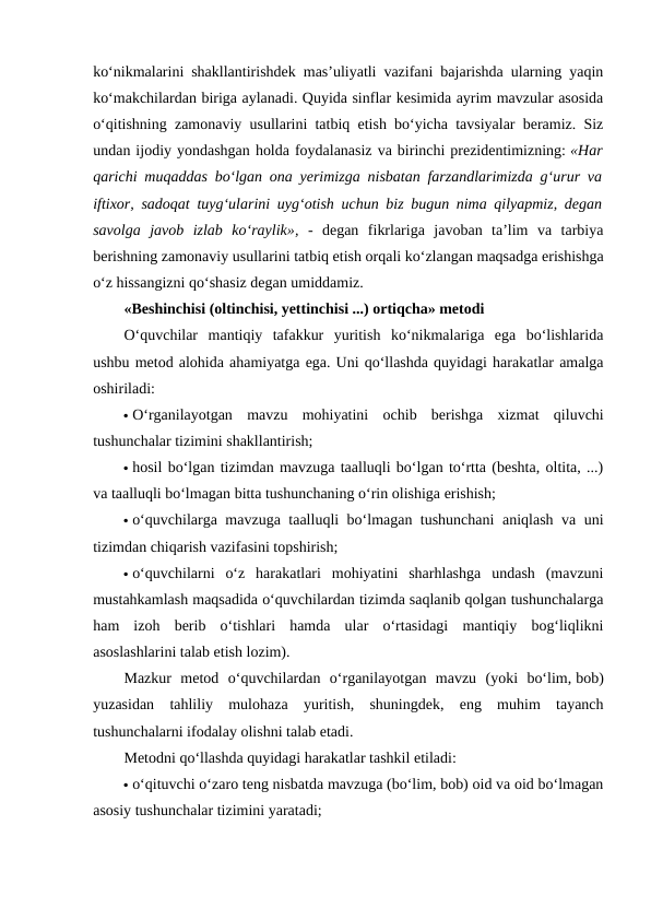 ko‘nikmalarini shakllantirishdek mas’uliyatli vazifani bajarishda ularning yaqin
ko‘makchilardan biriga aylanadi. Quyida sinflar kesimida ayrim mavzular asosida
o‘qitishning zamonaviy usullarini tatbiq etish bo‘yicha tavsiyalar beramiz. Siz
undan ijodiy yondashgan holda foydalanasiz va birinchi prezidentimizning: «Har
qarichi muqaddas bo‘lgan ona yerimizga nisbatan farzandlarimizda g‘urur va
iftixor, sadoqat tuyg‘ularini uyg‘otish uchun biz bugun nima qilyapmiz, degan
savolga  javob  izlab  ko‘raylik», -  degan  fikrlariga  javoban  ta’lim  va  tarbiya
berishning zamonaviy usullarini tatbiq etish orqali ko‘zlangan maqsadga erishishga
o‘z hissangizni qo‘shasiz degan umiddamiz.
«Beshinchisi (oltinchisi, yettinchisi ...) ortiqcha» metodi
O‘quvchilar  mantiqiy  tafakkur  yuritish  ko‘nikmalariga  ega  bo‘lishlarida
ushbu metod alohida ahamiyatga ega. Uni qo‘llashda quyidagi harakatlar amalga
oshiriladi:
 O‘rganilayotgan  mavzu  mohiyatini  ochib  berishga  xizmat  qiluvchi
tushunchalar tizimini shakllantirish;
 hosil bo‘lgan tizimdan mavzuga taalluqli bo‘lgan to‘rtta (beshta, oltita, ...)
va taalluqli bo‘lmagan bitta tushunchaning o‘rin olishiga erishish;
 o‘quvchilarga mavzuga taalluqli bo‘lmagan tushunchani  aniqlash va uni
tizimdan chiqarish vazifasini topshirish;
 o‘quvchilarni  o‘z  harakatlari  mohiyatini  sharhlashga  undash  (mavzuni
mustahkamlash maqsadida o‘quvchilardan tizimda saqlanib qolgan tushunchalarga
ham  izoh  berib  o‘tishlari  hamda  ular  o‘rtasidagi  mantiqiy  bog‘liqlikni
asoslashlarini talab etish lozim).
Mazkur  metod  o‘quvchilardan  o‘rganilayotgan  mavzu  (yoki  bo‘lim, bob)
yuzasidan  tahliliy  mulohaza  yuritish,  shuningdek,  eng  muhim  tayanch
tushunchalarni ifodalay olishni talab etadi. 
Metodni qo‘llashda quyidagi harakatlar tashkil etiladi:
 o‘qituvchi o‘zaro teng nisbatda mavzuga (bo‘lim, bob) oid va oid bo‘lmagan
asosiy tushunchalar tizimini yaratadi;
