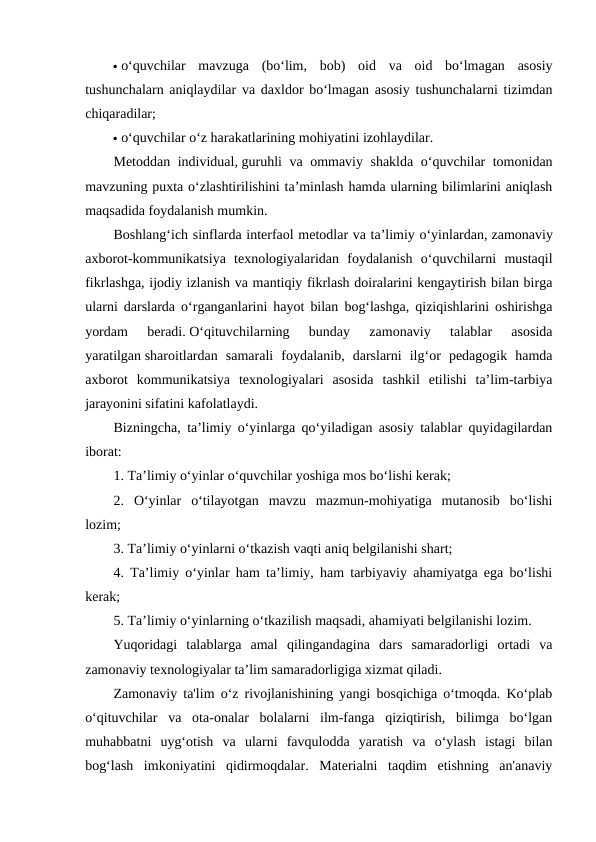  o‘quvchilar  mavzuga  (bo‘lim,  bob)  oid  va  oid  bo‘lmagan  asosiy
tushunchalarn aniqlaydilar va daxldor bo‘lmagan asosiy tushunchalarni tizimdan
chiqaradilar;
 o‘quvchilar o‘z harakatlarining mohiyatini izohlaydilar.
Metoddan individual, guruhli va ommaviy shaklda o‘quvchilar tomonidan
mavzuning puxta o‘zlashtirilishini ta’minlash hamda ularning bilimlarini aniqlash
maqsadida foydalanish mumkin.
Boshlang‘ich sinflarda interfaol metodlar va ta’limiy o‘yinlardan, zamonaviy
axborot-kommunikatsiya  texnologiyalaridan  foydalanish  o‘quvchilarni  mustaqil
fikrlashga, ijodiy izlanish va mantiqiy fikrlash doiralarini kengaytirish bilan birga
ularni darslarda o‘rganganlarini hayot bilan bog‘lashga, qiziqishlarini oshirishga
yordam  beradi. O‘qituvchilarning  bunday  zamonaviy  talablar  asosida
yaratilgan sharoitlardan  samarali  foydalanib,  darslarni  ilg‘or  pedagogik  hamda
axborot  kommunikatsiya  texnologiyalari  asosida  tashkil  etilishi  ta’lim-tarbiya
jarayonini sifatini kafolatlaydi.
Bizningcha, ta’limiy o‘yinlarga qo‘yiladigan asosiy talablar quyidagilardan
iborat:
1. Ta’limiy o‘yinlar o‘quvchilar yoshiga mos bo‘lishi kerak;
2.  O‘yinlar  o‘tilayotgan  mavzu  mazmun-mohiyatiga  mutanosib  bo‘lishi
lozim;
3. Ta’limiy o‘yinlarni o‘tkazish vaqti aniq belgilanishi shart;
4. Ta’limiy o‘yinlar ham ta’limiy, ham tarbiyaviy ahamiyatga ega bo‘lishi
kerak;
5. Ta’limiy o‘yinlarning o‘tkazilish maqsadi, ahamiyati belgilanishi lozim.
Yuqoridagi  talablarga  amal  qilingandagina  dars  samaradorligi  ortadi  va
zamonaviy texnologiyalar ta’lim samaradorligiga xizmat qiladi.
Zamonaviy ta'lim o‘z rivojlanishining yangi bosqichiga o‘tmoqda. Ko‘plab
o‘qituvchilar  va  ota-onalar  bolalarni  ilm-fanga  qiziqtirish,  bilimga  bo‘lgan
muhabbatni  uyg‘otish  va  ularni  favqulodda  yaratish  va  o‘ylash  istagi  bilan
bog‘lash  imkoniyatini  qidirmoqdalar.  Materialni  taqdim  etishning  an'anaviy
