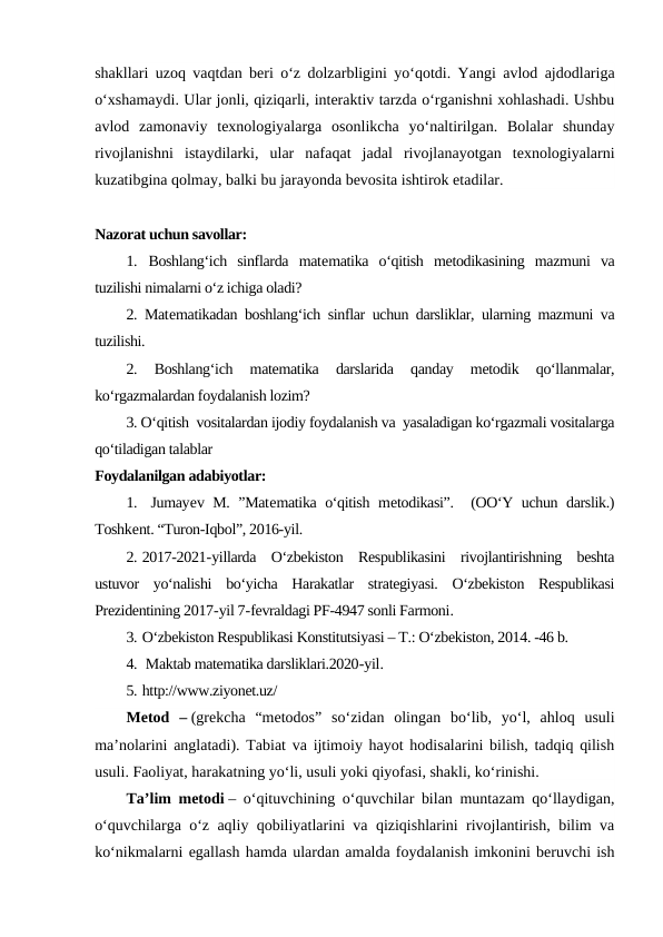 shakllari uzoq vaqtdan beri o‘z dolzarbligini yo‘qotdi. Yangi avlod ajdodlariga
o‘xshamaydi. Ular jonli, qiziqarli, interaktiv tarzda o‘rganishni xohlashadi. Ushbu
avlod  zamonaviy  texnologiyalarga  osonlikcha  yo‘naltirilgan.  Bolalar  shunday
rivojlanishni  istaydilarki,  ular  nafaqat  jadal  rivojlanayotgan  texnologiyalarni
kuzatibgina qolmay, balki bu jarayonda bevosita ishtirok etadilar.
Nazorat uchun savollar:
1. Boshlang‘ich  sinflarda  matematika  o‘qitish  metodikasining  mazmuni  va
tuzilishi nimalarni o‘z ichiga oladi?
2. Matematikadan boshlang‘ich sinflar uchun darsliklar, ularning mazmuni va
tuzilishi. 
2.  Boshlang‘ich  matematika  darslarida  qanday  metodik  qo‘llanmalar,
ko‘rgazmalardan foydalanish lozim? 
3. O‘qitish  vositalardan ijodiy foydalanish va  yasaladigan ko‘rgazmali vositalarga
qo‘tiladigan talablar 
Foydalanilgan adabiyotlar:
1.  Jumayev M. ”Matematika o‘qitish metodikasi”.  (OO‘Y uchun darslik.)
Toshkent. “Turon-Iqbol”, 2016-yil.
2. 2017-2021-yillarda  O‘zbekiston  Respublikasini  rivojlantirishning  beshta
ustuvor  yo‘nalishi  bo‘yicha  Harakatlar  strategiyasi.  O‘zbekiston  Respublikasi
Prezidentining 2017-yil 7-fevraldagi PF-4947 sonli Farmoni.
3. O‘zbekiston Respublikasi Konstitutsiyasi – T.: O‘zbekiston, 2014. -46 b.
4.  Maktab matematika darsliklari.2020-yil.
5. http://www.ziyonet.uz/
Metod  – (grekcha  “metodos”  so‘zidan  olingan  bo‘lib,  yo‘l,  ahloq  usuli
ma’nolarini anglatadi). Tabiat va ijtimoiy hayot hodisalarini bilish, tadqiq qilish
usuli. Faoliyat, harakatning yo‘li, usuli yoki qiyofasi, shakli, ko‘rinishi.
Ta’lim metodi – o‘qituvchining o‘quvchilar bilan muntazam qo‘llaydigan,
o‘quvchilarga o‘z aqliy qobiliyatlarini va qiziqishlarini rivojlantirish, bilim va
ko‘nikmalarni egallash hamda ulardan amalda foydalanish imkonini beruvchi ish
