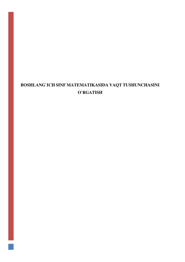  
 
 
 
 
 
 
BOSHLANG`ICH SINF MATEMATIKASIDA VAQT TUSHUNCHASINI 
O`RGATISH 
 
 
 
 
 
 
 
 
 
 
 
 
 
 
 
 
 
 
 
 
 
 
 
 
 
 
 
 
 
 
 
 
 
 
 
 
 
 
 
