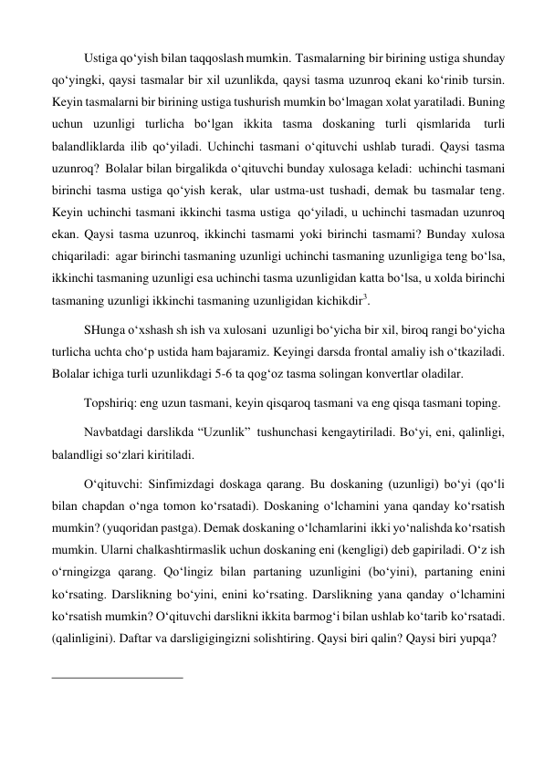 Ustiga qo‘yish bilan taqqoslash mumkin. Tasmalarning bir birining ustiga shunday 
qo‘yingki, qaysi tasmalar bir xil uzunlikda, qaysi tasma uzunroq ekani ko‘rinib tursin. 
Keyin tasmalarni bir birining ustiga tushurish mumkin bo‘lmagan xolat yaratiladi. Buning 
uchun uzunligi turlicha bo‘lgan ikkita tasma doskaning turli qismlarida turli 
balandliklarda ilib qo‘yiladi. Uchinchi tasmani o‘qituvchi ushlab turadi. Qaysi tasma 
uzunroq? Bolalar bilan birgalikda o‘qituvchi bunday xulosaga keladi: uchinchi tasmani 
birinchi tasma ustiga qo‘yish kerak, ular ustma-ust tushadi, demak bu tasmalar teng. 
Keyin uchinchi tasmani ikkinchi tasma ustiga qo‘yiladi, u uchinchi tasmadan uzunroq 
ekan. Qaysi tasma uzunroq, ikkinchi tasmami yoki birinchi tasmami? Bunday xulosa 
chiqariladi: agar birinchi tasmaning uzunligi uchinchi tasmaning uzunligiga teng bo‘lsa, 
ikkinchi tasmaning uzunligi esa uchinchi tasma uzunligidan katta bo‘lsa, u xolda birinchi 
tasmaning uzunligi ikkinchi tasmaning uzunligidan kichikdir3. 
SHunga o‘xshash sh ish va xulosani uzunligi bo‘yicha bir xil, biroq rangi bo‘yicha 
turlicha uchta cho‘p ustida ham bajaramiz. Keyingi darsda frontal amaliy ish o‘tkaziladi. 
Bolalar ichiga turli uzunlikdagi 5-6 ta qog‘oz tasma solingan konvertlar oladilar. 
Topshiriq: eng uzun tasmani, keyin qisqaroq tasmani va eng qisqa tasmani toping. 
 
Navbatdagi darslikda “Uzunlik” tushunchasi kengaytiriladi. Bo‘yi, eni, qalinligi, 
balandligi so‘zlari kiritiladi. 
O‘qituvchi: Sinfimizdagi doskaga qarang. Bu doskaning (uzunligi) bo‘yi (qo‘li 
bilan chapdan o‘nga tomon ko‘rsatadi). Doskaning o‘lchamini yana qanday ko‘rsatish 
mumkin? (yuqoridan pastga). Demak doskaning o‘lchamlarini ikki yo‘nalishda ko‘rsatish 
mumkin. Ularni chalkashtirmaslik uchun doskaning eni (kengligi) deb gapiriladi. O‘z ish 
o‘rningizga qarang. Qo‘lingiz bilan partaning uzunligini (bo‘yini), partaning enini 
ko‘rsating. Darslikning bo‘yini, enini ko‘rsating. Darslikning yana qanday o‘lchamini 
ko‘rsatish mumkin? O‘qituvchi darslikni ikkita barmog‘i bilan ushlab ko‘tarib ko‘rsatadi. 
(qalinligini). Daftar va darsligigingizni solishtiring. Qaysi biri qalin? Qaysi biri yupqa? 
 
 
