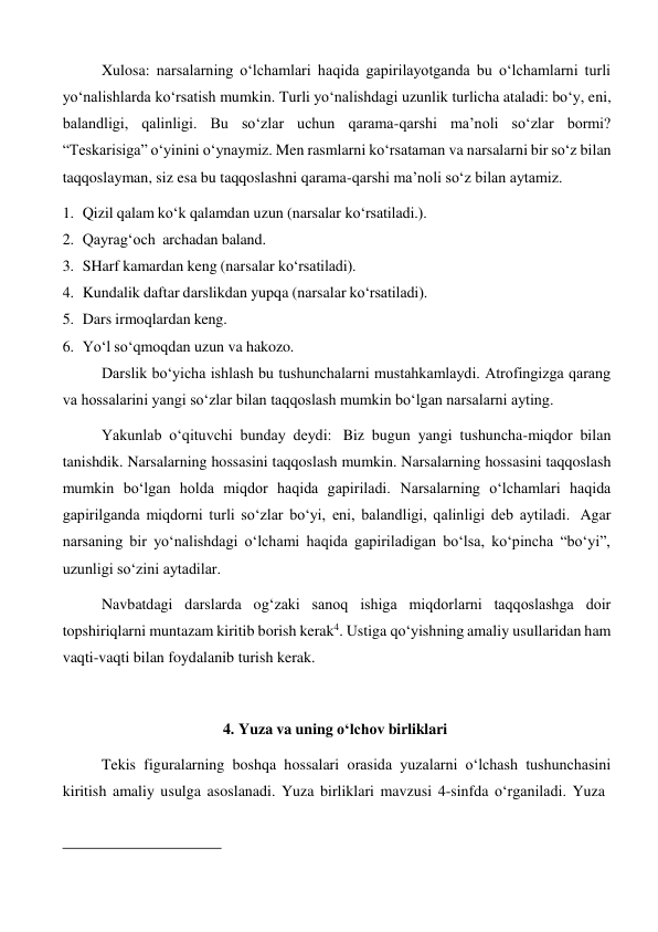 Xulosa: narsalarning o‘lchamlari haqida gapirilayotganda bu o‘lchamlarni turli 
yo‘nalishlarda ko‘rsatish mumkin. Turli yo‘nalishdagi uzunlik turlicha ataladi: bo‘y, eni, 
balandligi, qalinligi. Bu so‘zlar uchun qarama-qarshi ma’noli so‘zlar bormi? 
“Teskarisiga” o‘yinini o‘ynaymiz. Men rasmlarni ko‘rsataman va narsalarni bir so‘z bilan 
taqqoslayman, siz esa bu taqqoslashni qarama-qarshi ma’noli so‘z bilan aytamiz. 
1. Qizil qalam ko‘k qalamdan uzun (narsalar ko‘rsatiladi.). 
2. Qayrag‘och archadan baland. 
3. SHarf kamardan keng (narsalar ko‘rsatiladi). 
4. Kundalik daftar darslikdan yupqa (narsalar ko‘rsatiladi). 
5. Dars irmoqlardan keng. 
6. Yo‘l so‘qmoqdan uzun va hakozo. 
Darslik bo‘yicha ishlash bu tushunchalarni mustahkamlaydi. Atrofingizga qarang 
va hossalarini yangi so‘zlar bilan taqqoslash mumkin bo‘lgan narsalarni ayting. 
Yakunlab o‘qituvchi bunday deydi: Biz bugun yangi tushuncha-miqdor bilan 
tanishdik. Narsalarning hossasini taqqoslash mumkin. Narsalarning hossasini taqqoslash 
mumkin bo‘lgan holda miqdor haqida gapiriladi. Narsalarning o‘lchamlari haqida 
gapirilganda miqdorni turli so‘zlar bo‘yi, eni, balandligi, qalinligi deb aytiladi. Agar 
narsaning bir yo‘nalishdagi o‘lchami haqida gapiriladigan bo‘lsa, ko‘pincha “bo‘yi”, 
uzunligi so‘zini aytadilar. 
Navbatdagi darslarda og‘zaki sanoq ishiga miqdorlarni taqqoslashga doir 
topshiriqlarni muntazam kiritib borish kerak4. Ustiga qo‘yishning amaliy usullaridan ham 
vaqti-vaqti bilan foydalanib turish kerak. 
 
 
4. Yuza va uning o‘lchov birliklari 
 
Tekis figuralarning boshqa hossalari orasida yuzalarni o‘lchash tushunchasini 
kiritish amaliy usulga asoslanadi. Yuza birliklari mavzusi 4-sinfda o‘rganiladi. Yuza 
 
 
 
