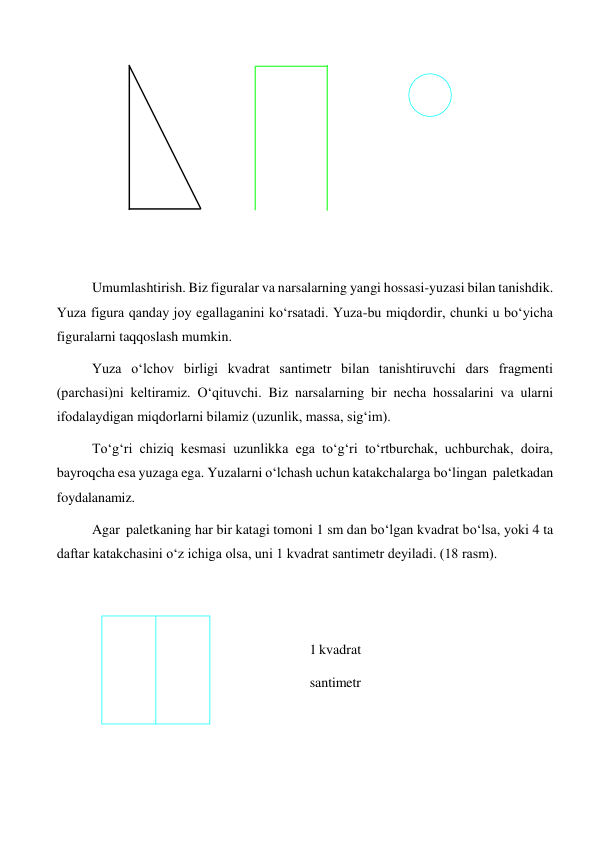  
 
 
 
 
 
 
 
Umumlashtirish. Biz figuralar va narsalarning yangi hossasi-yuzasi bilan tanishdik. 
Yuza figura qanday joy egallaganini ko‘rsatadi. Yuza-bu miqdordir, chunki u bo‘yicha 
figuralarni taqqoslash mumkin. 
Yuza o‘lchov birligi kvadrat santimetr bilan tanishtiruvchi dars fragmenti 
(parchasi)ni keltiramiz. O‘qituvchi. Biz narsalarning bir necha hossalarini va ularni 
ifodalaydigan miqdorlarni bilamiz (uzunlik, massa, sig‘im). 
To‘g‘ri chiziq kesmasi uzunlikka ega to‘g‘ri to‘rtburchak, uchburchak, doira, 
bayroqcha esa yuzaga ega. Yuzalarni o‘lchash uchun katakchalarga bo‘lingan paletkadan 
foydalanamiz. 
Agar paletkaning har bir katagi tomoni 1 sm dan bo‘lgan kvadrat bo‘lsa, yoki 4 ta 
daftar katakchasini o‘z ichiga olsa, uni 1 kvadrat santimetr deyiladi. (18 rasm). 
 
 
 
 
1 kvadrat 
santimetr 

