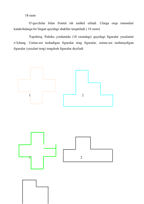 18 rasm 
 
O‘quvchilar bilan frontal ish tashkil etiladi. Ularga orqa tomonlari 
katakchalarga bo‘lingan quyidagi shakllar tarqatiladi ( 18 rasm) 
Topshiriq. Paletka yordamida (18 rasmdagi) quyidagi figuralar yuzalarini 
o‘lchang. Ustma-ust tushadigan figuralar teng figuralar, ustma-ust tushmaydigan 
figuralar (yuzalari teng) tengdosh figuralar deyiladi 
 
 
 
 
 
 
 
 
 
 
 
 
 
 
 
 
 
 
