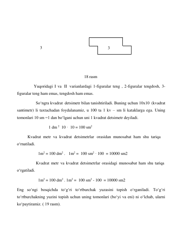  
 
 
 
3 
 
 
 
 
 
 
18 rasm 
 
Yuqoridagi I va II varianlardagi 1-figuralar teng , 2-figuralar tengdosh, 3- 
figuralar teng ham emas, tengdosh ham emas. 
So‘ngra kvadrat detsimetr bilan tanishtiriladi. Buning uchun 10x10 (kvadrat 
santimetr) li taxtachadan foydalanamiz, u 100 ta 1 kv – sm li kataklarga ega. Uning 
tomonlari 10 sm =1 dan bo‘lgani uchun uni 1 kvadrat detsimetr deyiladi. 
1 dm 2 10 · 10 = 100 sm2 
 
Kvadrat metr va kvadrat detsimetrlar orasidan munosabat ham shu tariqa 
o‘rnatiladi. 
1m2 = 100 dm2 . 1m2 = 100 sm2 · 100 = 10000 sm2 
 
 
o‘rgatiladi. 
Kvadrat metr va kvadrat detsimetrlar orasidagi munosabat ham shu tariqa 
 
 
1m2 = 100 dm2 . 1m2 = 100 sm2 - 100 = 10000 sm2 
 
Eng so‘ngi bosqichda to‘g‘ri to‘rtburchak yuzasini topish o‘rganiladi. To‘g‘ri 
to‘rtburchakning yuzini topish uchun uning tomonlari (bo‘yi va eni) ni o‘lchab, ularni 
ko‘paytiramiz. ( 19 rasm). 
 
