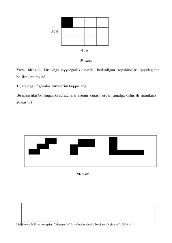  
 
19- rasm 
 
Yuza birligini kiritishga tayyorgarlik davrida beriladigan topshiriqlar quyidagicha 
bo‘lishi mumkin5. 
1.Quyidagi figuralar yuzalarini taqqoslang. 
 
Bu ishni ular bo‘lingan kvadratchalar sonini sanash orqali amalga oshirish mumkin.( 
20-rasm ) 
 
 
 
 
 
 
 
 
 
 
20- rasm 
 
 
 
 
 
 
 
 
 
 
 
 
 
5 Bikboyeva N.U. va boshqalar. ”Matematika” 3-sinf uchun darslik Toshkent: O`qituvchi” -2003 yil 
